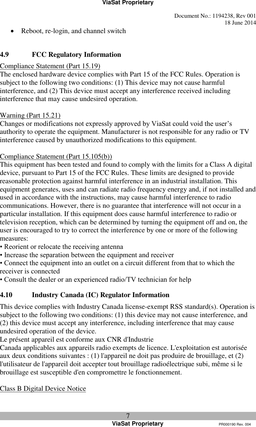 ViaSat Proprietary   Document No.: 1194238, Rev 001  18 June 2014 7 ViaSat Proprietary      PR000190 Rev. 004  Reboot, re-login, and channel switch  4.9 FCC Regulatory Information Compliance Statement (Part 15.19) The enclosed hardware device complies with Part 15 of the FCC Rules. Operation is subject to the following two conditions: (1) This device may not cause harmful interference, and (2) This device must accept any interference received including interference that may cause undesired operation.  Warning (Part 15.21) Changes or modifications not expressly approved by ViaSat could void the user’s authority to operate the equipment. Manufacturer is not responsible for any radio or TV interference caused by unauthorized modifications to this equipment.  Compliance Statement (Part 15.105(b)) This equipment has been tested and found to comply with the limits for a Class A digital device, pursuant to Part 15 of the FCC Rules. These limits are designed to provide reasonable protection against harmful interference in an industrial installation. This equipment generates, uses and can radiate radio frequency energy and, if not installed and used in accordance with the instructions, may cause harmful interference to radio communications. However, there is no guarantee that interference will not occur in a particular installation. If this equipment does cause harmful interference to radio or television reception, which can be determined by turning the equipment off and on, the user is encouraged to try to correct the interference by one or more of the following measures: • Reorient or relocate the receiving antenna • Increase the separation between the equipment and receiver • Connect the equipment into an outlet on a circuit different from that to which the receiver is connected • Consult the dealer or an experienced radio/TV technician for help  4.10 Industry Canada (IC) Regulator Information This device complies with Industry Canada license-exempt RSS standard(s). Operation is subject to the following two conditions: (1) this device may not cause interference, and (2) this device must accept any interference, including interference that may cause undesired operation of the device. Le présent appareil est conforme aux CNR d&apos;Industrie Canada applicables aux appareils radio exempts de licence. L&apos;exploitation est autorisée aux deux conditions suivantes : (1) l&apos;appareil ne doit pas produire de brouillage, et (2) l&apos;utilisateur de l&apos;appareil doit accepter tout brouillage radioélectrique subi, même si le brouillage est susceptible d&apos;en compromettre le fonctionnement.  Class B Digital Device Notice 