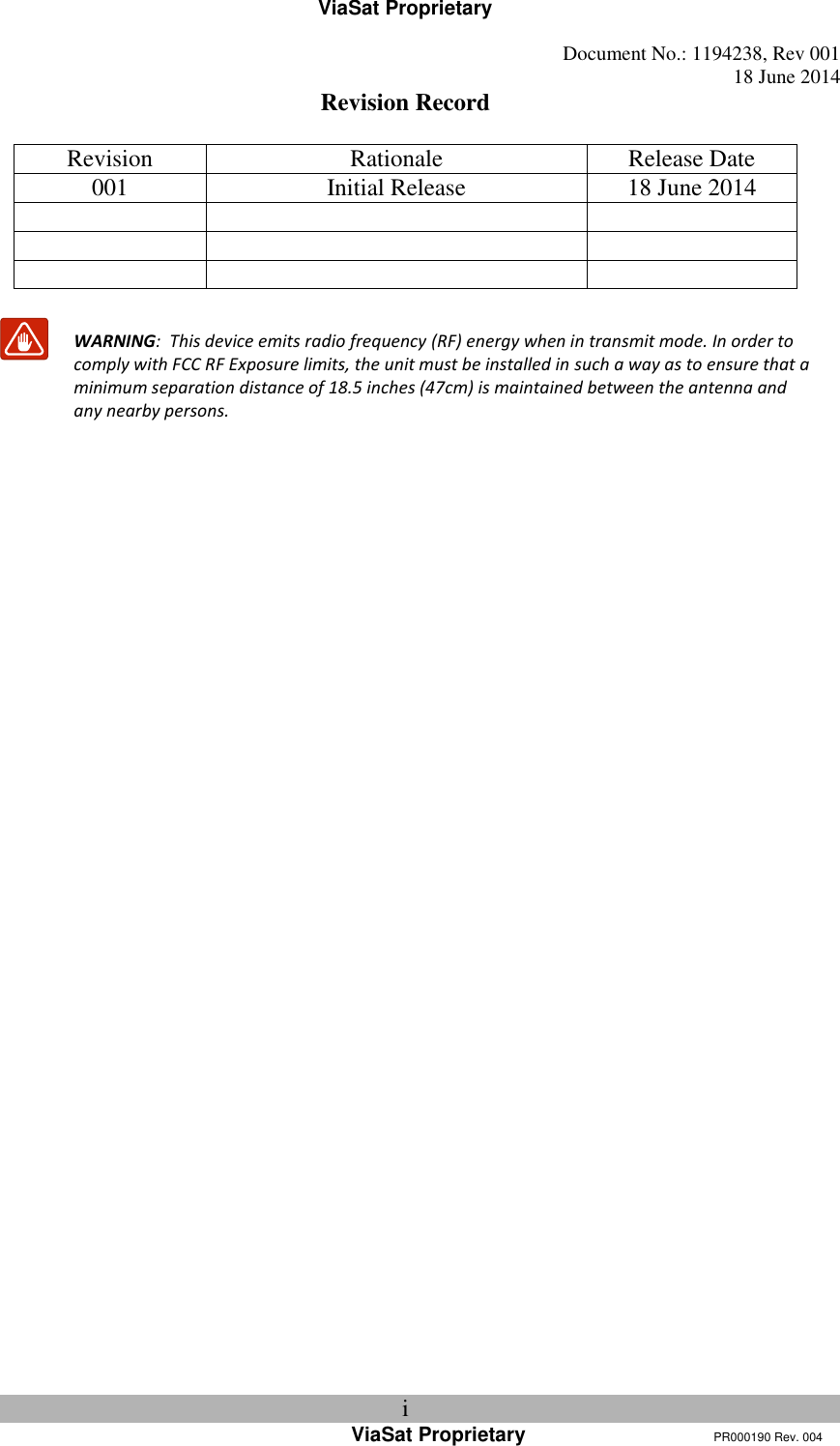 ViaSat Proprietary   Document No.: 1194238, Rev 001  18 June 2014 i ViaSat Proprietary      PR000190 Rev. 004 Revision Record  Revision Rationale Release Date 001 Initial Release 18 June 2014            WARNING:  This device emits radio frequency (RF) energy when in transmit mode. In order to comply with FCC RF Exposure limits, the unit must be installed in such a way as to ensure that a minimum separation distance of 18.5 inches (47cm) is maintained between the antenna and any nearby persons.     