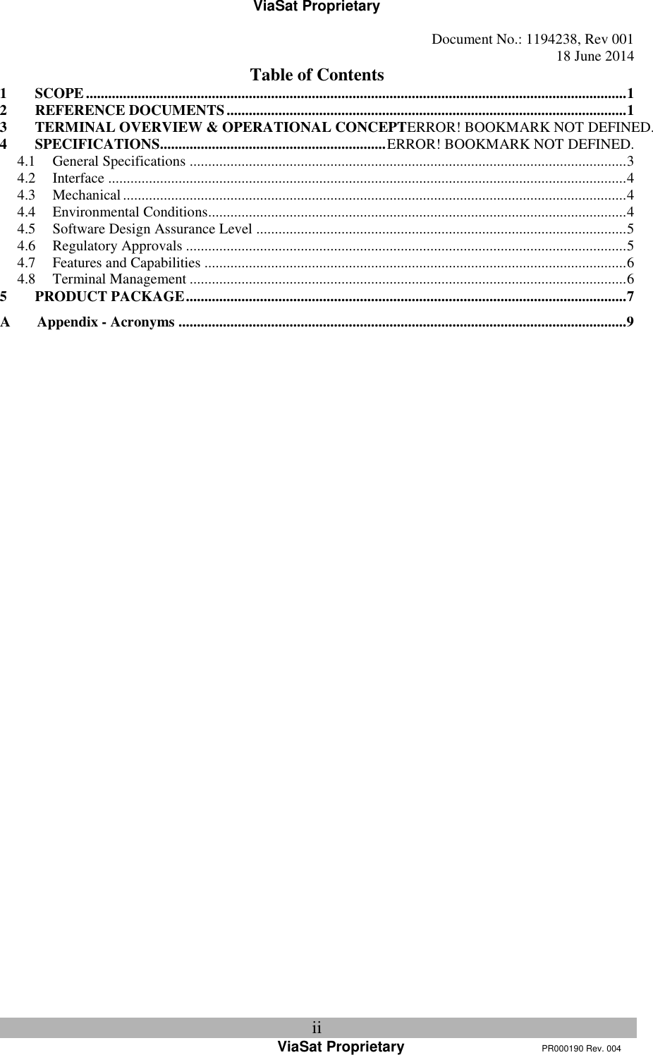 ViaSat Proprietary   Document No.: 1194238, Rev 001  18 June 2014 ii ViaSat Proprietary      PR000190 Rev. 004 Table of Contents 1 SCOPE .................................................................................................................................................. 1 2 REFERENCE DOCUMENTS ............................................................................................................ 1 3 TERMINAL OVERVIEW &amp; OPERATIONAL CONCEPTERROR! BOOKMARK NOT DEFINED. 4 SPECIFICATIONS............................................................. ERROR! BOOKMARK NOT DEFINED. 4.1 General Specifications ...................................................................................................................... 3 4.2 Interface ............................................................................................................................................ 4 4.3 Mechanical ........................................................................................................................................ 4 4.4 Environmental Conditions................................................................................................................. 4 4.5 Software Design Assurance Level .................................................................................................... 5 4.6 Regulatory Approvals ....................................................................................................................... 5 4.7 Features and Capabilities .................................................................................................................. 6 4.8 Terminal Management ...................................................................................................................... 6 5 PRODUCT PACKAGE ....................................................................................................................... 7 A Appendix - Acronyms ......................................................................................................................... 9     