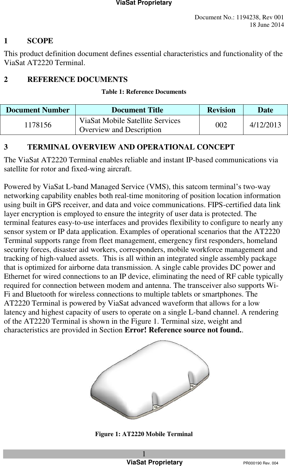 ViaSat Proprietary   Document No.: 1194238, Rev 001  18 June 2014 1 ViaSat Proprietary      PR000190 Rev. 004 1 SCOPE This product definition document defines essential characteristics and functionality of the ViaSat AT2220 Terminal. 2 REFERENCE DOCUMENTS Table 1: Reference Documents  Document Number Document Title Revision Date 1178156 ViaSat Mobile Satellite Services Overview and Description 002 4/12/2013 3 TERMINAL OVERVIEW AND OPERATIONAL CONCEPT The ViaSat AT2220 Terminal enables reliable and instant IP-based communications via satellite for rotor and fixed-wing aircraft.   Powered by ViaSat L-band Managed Service (VMS), this satcom terminal’s two-way networking capability enables both real-time monitoring of position location information using built in GPS receiver, and data and voice communications. FIPS-certified data link layer encryption is employed to ensure the integrity of user data is protected. The terminal features easy-to-use interfaces and provides flexibility to configure to nearly any sensor system or IP data application. Examples of operational scenarios that the AT2220 Terminal supports range from fleet management, emergency first responders, homeland security forces, disaster aid workers, corresponders, mobile workforce management and tracking of high-valued assets.  This is all within an integrated single assembly package that is optimized for airborne data transmission. A single cable provides DC power and Ethernet for wired connections to an IP device, eliminating the need of RF cable typically required for connection between modem and antenna. The transceiver also supports Wi-Fi and Bluetooth for wireless connections to multiple tablets or smartphones. The AT2220 Terminal is powered by ViaSat advanced waveform that allows for a low latency and highest capacity of users to operate on a single L-band channel. A rendering of the AT2220 Terminal is shown in the Figure 1. Terminal size, weight and characteristics are provided in Section Error! Reference source not found..   Figure 1: AT2220 Mobile Terminal 