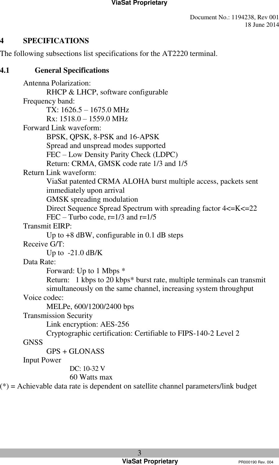 ViaSat Proprietary   Document No.: 1194238, Rev 001  18 June 2014 3 ViaSat Proprietary      PR000190 Rev. 004 4 SPECIFICATIONS The following subsections list specifications for the AT2220 terminal. 4.1 General Specifications Antenna Polarization:   RHCP &amp; LHCP, software configurable Frequency band:  TX: 1626.5 – 1675.0 MHz   Rx: 1518.0 – 1559.0 MHz Forward Link waveform:   BPSK, QPSK, 8-PSK and 16-APSK  Spread and unspread modes supported   FEC – Low Density Parity Check (LDPC)   Return: CRMA, GMSK code rate 1/3 and 1/5 Return Link waveform:   ViaSat patented CRMA ALOHA burst multiple access, packets sent immediately upon arrival  GMSK spreading modulation Direct Sequence Spread Spectrum with spreading factor 4&lt;=K&lt;=22   FEC – Turbo code, r=1/3 and r=1/5 Transmit EIRP:   Up to +8 dBW, configurable in 0.1 dB steps Receive G/T:   Up to  -21.0 dB/K Data Rate:   Forward: Up to 1 Mbps * Return:   1 kbps to 20 kbps* burst rate, multiple terminals can transmit simultaneously on the same channel, increasing system throughput Voice codec:   MELPe, 600/1200/2400 bps Transmission Security   Link encryption: AES-256   Cryptographic certification: Certifiable to FIPS-140-2 Level 2 GNSS   GPS + GLONASS Input Power     DC: 10-32 V     60 Watts max (*) = Achievable data rate is dependent on satellite channel parameters/link budget    