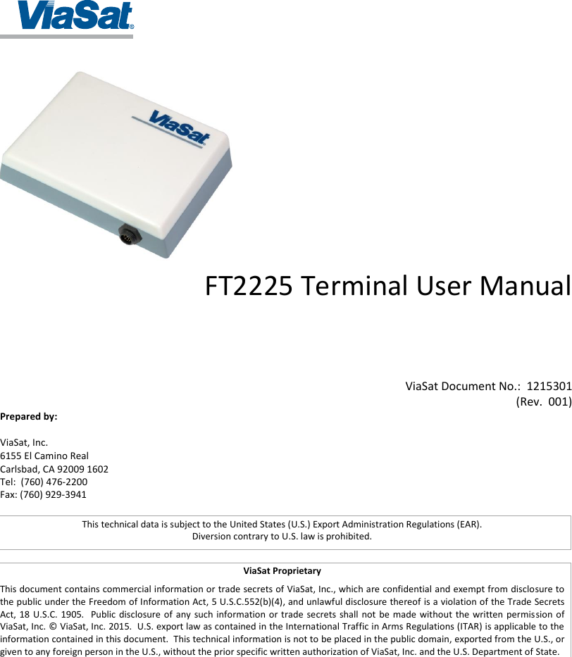     FT2225 Terminal User Manual       ViaSat Document No.:  1215301 ( Rev.  001 )   Prepared by:  ViaSat, Inc.  6155 El Camino Real Carlsbad, CA 92009 1602 Tel:  (760) 476-2200 Fax: (760) 929-3941 ViaSat Proprietary This document contains commercial information or trade secrets of ViaSat, Inc., which are confidential and exempt from disclosure to the public under the Freedom of Information Act, 5 U.S.C.552(b)(4), and unlawful disclosure thereof is a violation of the Trade Secrets Act, 18 U.S.C.  1905.    Public disclosure of  any  such information or trade secrets  shall  not  be  made without the  written  permission of ViaSat, Inc. © ViaSat, Inc. 2015.  U.S. export law as contained in the International Traffic in Arms Regulations (ITAR) is applicable to the information contained in this document.  This technical information is not to be placed in the public domain, exported from the U.S., or given to any foreign person in the U.S., without the prior specific written authorization of ViaSat, Inc. and the U.S. Department of State.  This technical data is subject to the United States (U.S.) Export Administration Regulations (EAR). Diversion contrary to U.S. law is prohibited. 