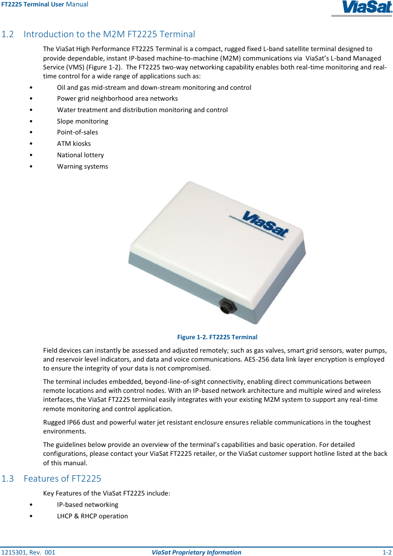 FT2225 Terminal User Manual 1215301, Rev.  001  ViaSat Proprietary Information  1-2 1.2 Introduction to the M2M FT2225 Terminal The ViaSat High Performance FT2225 Terminal is a compact, rugged fixed L-band satellite terminal designed to provide dependable, instant IP-based machine-to-machine (M2M) communications via  ViaSat’s L-band Managed Service (VMS) (Figure 1-2).  The FT2225 two-way networking capability enables both real-time monitoring and real-time control for a wide range of applications such as: •  Oil and gas mid-stream and down-stream monitoring and control •  Power grid neighborhood area networks •  Water treatment and distribution monitoring and control •  Slope monitoring •  Point-of-sales •  ATM kiosks •  National lottery •  Warning systems  Figure 1-2. FT2225 Terminal Field devices can instantly be assessed and adjusted remotely; such as gas valves, smart grid sensors, water pumps, and reservoir level indicators, and data and voice communications. AES-256 data link layer encryption is employed to ensure the integrity of your data is not compromised. The terminal includes embedded, beyond-line-of-sight connectivity, enabling direct communications between remote locations and with control nodes. With an IP-based network architecture and multiple wired and wireless interfaces, the ViaSat FT2225 terminal easily integrates with your existing M2M system to support any real-time remote monitoring and control application.  Rugged IP66 dust and powerful water jet resistant enclosure ensures reliable communications in the toughest environments. The guidelines below provide an overview of the terminal’s capabilities and basic operation. For detailed configurations, please contact your ViaSat FT2225 retailer, or the ViaSat customer support hotline listed at the back of this manual. 1.3 Features of FT2225 Key Features of the ViaSat FT2225 include: • IP-based networking •  LHCP &amp; RHCP operation 