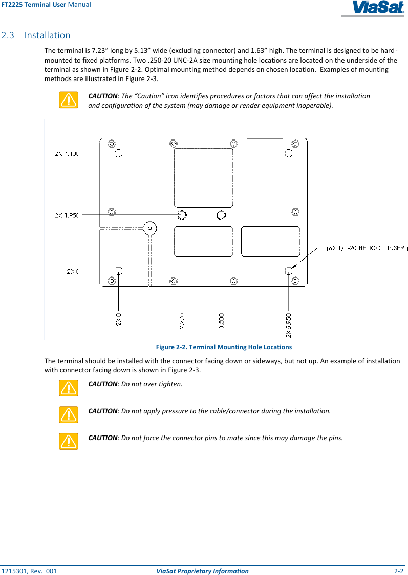 FT2225 Terminal User Manual 1215301, Rev.  001  ViaSat Proprietary Information  2-2 2.3 Installation The terminal is 7.23” long by 5.13” wide (excluding connector) and 1.63” high. The terminal is designed to be hard-mounted to fixed platforms. Two .250-20 UNC-2A size mounting hole locations are located on the underside of the terminal as shown in Figure 2-2. Optimal mounting method depends on chosen location.  Examples of mounting methods are illustrated in Figure 2-3.   CAUTION: The “Caution” icon identifies procedures or factors that can affect the installation and configuration of the system (may damage or render equipment inoperable).  Figure 2-2. Terminal Mounting Hole Locations The terminal should be installed with the connector facing down or sideways, but not up. An example of installation with connector facing down is shown in Figure 2-3.  CAUTION: Do not over tighten.  CAUTION: Do not apply pressure to the cable/connector during the installation.  CAUTION: Do not force the connector pins to mate since this may damage the pins.    Note: Contact your terminal integration partner for specific mounting equipment. 