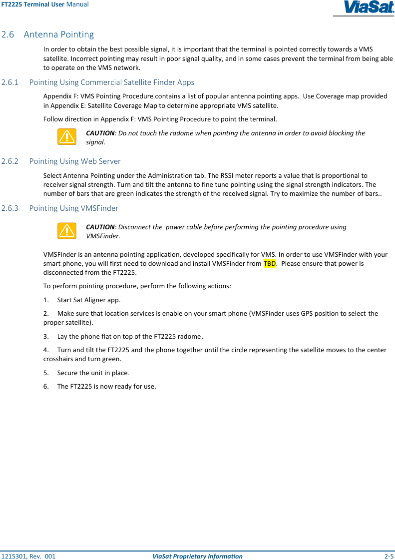 FT2225 Terminal User Manual 1215301, Rev.  001  ViaSat Proprietary Information  2-5 2.6 Antenna Pointing In order to obtain the best possible signal, it is important that the terminal is pointed correctly towards a VMS satellite. Incorrect pointing may result in poor signal quality, and in some cases prevent the terminal from being able to operate on the VMS network. 2.6.1 Pointing Using Commercial Satellite Finder Apps Appendix F: VMS Pointing Procedure contains a list of popular antenna pointing apps.  Use Coverage map provided in Appendix E: Satellite Coverage Map to determine appropriate VMS satellite.    Follow direction in Appendix F: VMS Pointing Procedure to point the terminal.  CAUTION: Do not touch the radome when pointing the antenna in order to avoid blocking the signal. 2.6.2 Pointing Using Web Server Select Antenna Pointing under the Administration tab. The RSSI meter reports a value that is proportional to receiver signal strength. Turn and tilt the antenna to fine tune pointing using the signal strength indicators. The number of bars that are green indicates the strength of the received signal. Try to maximize the number of bars.. 2.6.3 Pointing Using VMSFinder  CAUTION: Disconnect the  power cable before performing the pointing procedure using VMSFinder. VMSFinder is an antenna pointing application, developed specifically for VMS. In order to use VMSFinder with your smart phone, you will first need to download and install VMSFinder from TBD.  Please ensure that power is disconnected from the FT2225.  To perform pointing procedure, perform the following actions: 1.  Start Sat Aligner app. 2.  Make sure that location services is enable on your smart phone (VMSFinder uses GPS position to select the proper satellite). 3.  Lay the phone flat on top of the FT2225 radome. 4.  Turn and tilt the FT2225 and the phone together until the circle representing the satellite moves to the center crosshairs and turn green. 5.  Secure the unit in place. 6.  The FT2225 is now ready for use. 