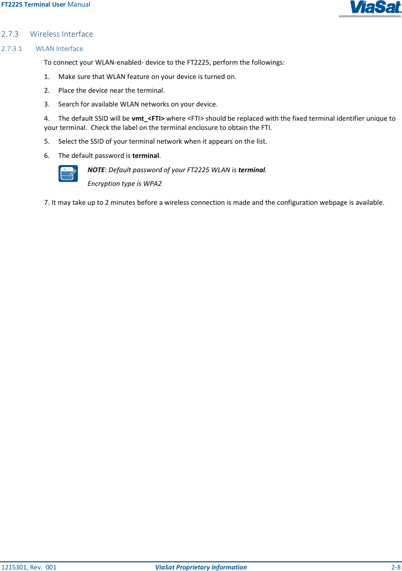 FT2225 Terminal User Manual 1215301, Rev.  001  ViaSat Proprietary Information  2-8 2.7.3 Wireless Interface 2.7.3.1 WLAN Interface To connect your WLAN-enabled- device to the FT2225, perform the followings: 1.  Make sure that WLAN feature on your device is turned on. 2.  Place the device near the terminal.  3.  Search for available WLAN networks on your device. 4.  The default SSID will be vmt_&lt;FTI&gt; where &lt;FTI&gt; should be replaced with the fixed terminal identifier unique to your terminal.  Check the label on the terminal enclosure to obtain the FTI.  5.  Select the SSID of your terminal network when it appears on the list. 6.  The default password is terminal.  NOTE: Default password of your FT2225 WLAN is terminal. Encryption type is WPA2 7. It may take up to 2 minutes before a wireless connection is made and the configuration webpage is available. 