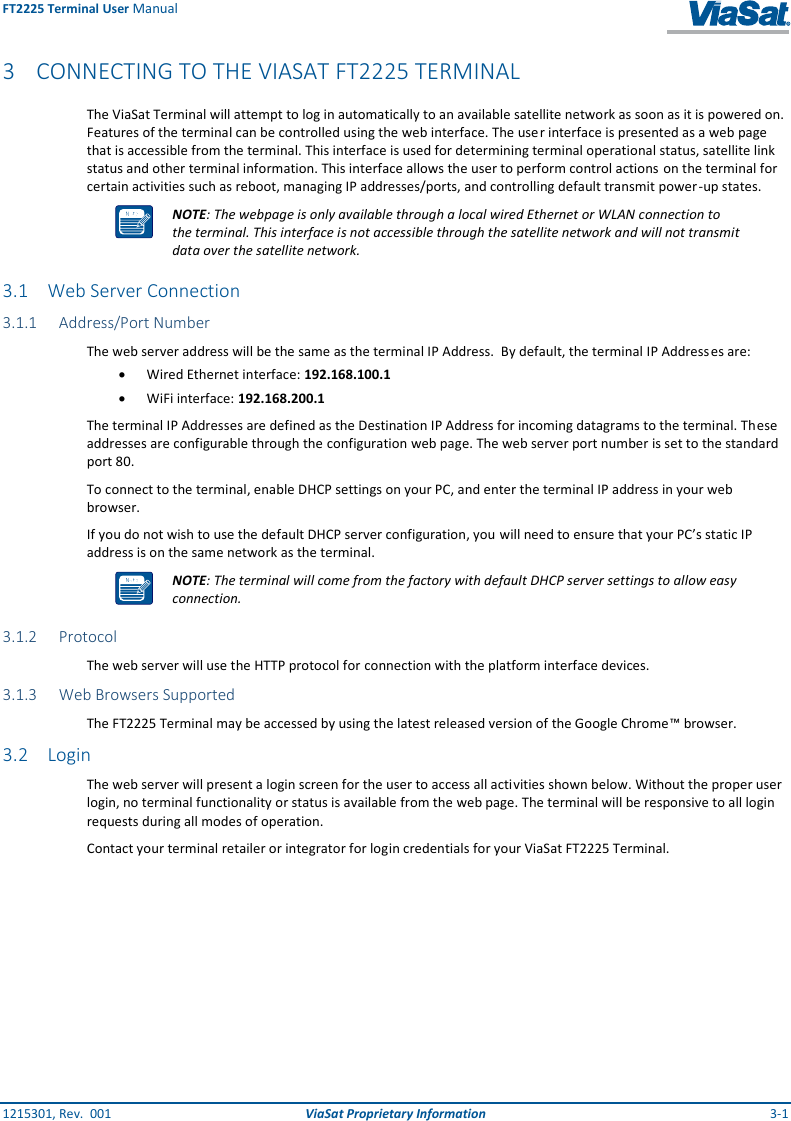 FT2225 Terminal User Manual 1215301, Rev.  001  ViaSat Proprietary Information  3-1 3 CONNECTING TO THE VIASAT FT2225 TERMINAL The ViaSat Terminal will attempt to log in automatically to an available satellite network as soon as it is powered on. Features of the terminal can be controlled using the web interface. The user interface is presented as a web page that is accessible from the terminal. This interface is used for determining terminal operational status, satellite link status and other terminal information. This interface allows the user to perform control actions on the terminal for certain activities such as reboot, managing IP addresses/ports, and controlling default transmit power -up states.  NOTE: The webpage is only available through a local wired Ethernet or WLAN connection to the terminal. This interface is not accessible through the satellite network and will not transmit data over the satellite network.   3.1 Web Server Connection 3.1.1 Address/Port Number The web server address will be the same as the terminal IP Address.  By default, the terminal IP Addresses are:  Wired Ethernet interface: 192.168.100.1  WiFi interface: 192.168.200.1 The terminal IP Addresses are defined as the Destination IP Address for incoming datagrams to the terminal. These addresses are configurable through the configuration web page. The web server port number is set to the standard port 80. To connect to the terminal, enable DHCP settings on your PC, and enter the terminal IP address in your web browser.  If you do not wish to use the default DHCP server configuration, you will need to ensure that your PC’s static IP address is on the same network as the terminal.  NOTE: The terminal will come from the factory with default DHCP server settings to allow easy connection. 3.1.2 Protocol The web server will use the HTTP protocol for connection with the platform interface devices. 3.1.3 Web Browsers Supported The FT2225 Terminal may be accessed by using the latest released version of the Google Chrome™ browser. 3.2 Login The web server will present a login screen for the user to access all activities shown below. Without the proper user login, no terminal functionality or status is available from the web page. The terminal will be responsive to all login requests during all modes of operation. Contact your terminal retailer or integrator for login credentials for your ViaSat FT2225 Terminal.   