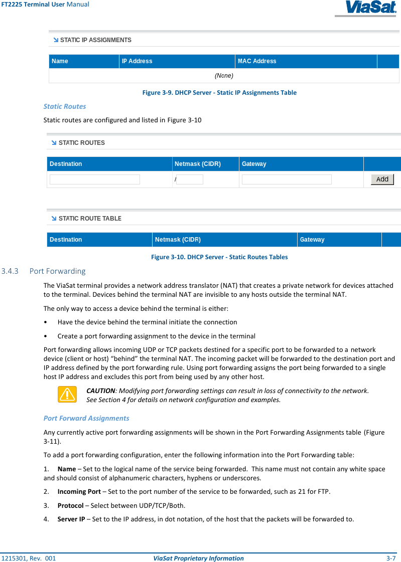 FT2225 Terminal User Manual 1215301, Rev.  001  ViaSat Proprietary Information  3-7  Figure 3-9. DHCP Server - Static IP Assignments Table Static Routes Static routes are configured and listed in Figure 3-10  Figure 3-10. DHCP Server - Static Routes Tables 3.4.3 Port Forwarding The ViaSat terminal provides a network address translator (NAT) that creates a private network for devices attached to the terminal. Devices behind the terminal NAT are invisible to any hosts outside the terminal NAT.   The only way to access a device behind the terminal is either: •  Have the device behind the terminal initiate the connection •  Create a port forwarding assignment to the device in the terminal Port forwarding allows incoming UDP or TCP packets destined for a specific port to be forwarded to a  network device (client or host) “behind” the terminal NAT. The incoming packet will be forwarded to the destination port and IP address defined by the port forwarding rule. Using port forwarding assigns the port being forwarded to a single host IP address and excludes this port from being used by any other host.   CAUTION: Modifying port forwarding settings can result in loss of connectivity to the network. See Section 4 for details on network configuration and examples. Port Forward Assignments Any currently active port forwarding assignments will be shown in the Port Forwarding Assignments table  (Figure 3-11). To add a port forwarding configuration, enter the following information into the Port Forwarding table:  1. Name – Set to the logical name of the service being forwarded.  This name must not contain any white space and should consist of alphanumeric characters, hyphens or underscores.  2. Incoming Port – Set to the port number of the service to be forwarded, such as 21 for FTP.  3. Protocol – Select between UDP/TCP/Both. 4. Server IP – Set to the IP address, in dot notation, of the host that the packets will be forwarded to. 