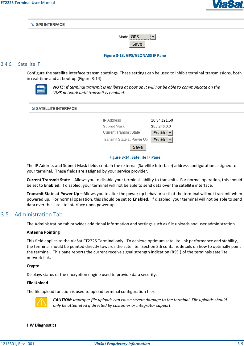 FT2225 Terminal User Manual 1215301, Rev.  001  ViaSat Proprietary Information  3-9  Figure 3-13. GPS/GLONASS IF Pane 3.4.6 Satellite IF Configure the satellite interface transmit settings. These settings can be used to inhibit terminal  transmissions, both in real-time and at boot up (Figure 3-14).  NOTE: If terminal transmit is inhibited at boot up it will not be able to communicate on the VMS network until transmit is enabled.  Figure 3-14. Satellite IF Pane The IP Address and Subnet Mask fields contain the external (Satellite Interface) address configuration assigned to your terminal.  These fields are assigned by your service provider. Current Transmit State – Allows you to disable your terminals ability to transmit..  For normal operation, this should be set to Enabled. If disabled, your terminal will not be able to send data over the satellite interface. Transmit State at Power Up – Allows you to alter the power up behavior so that the terminal will not transmit when powered up.  For normal operation, this should be set to Enabled.  If disabled, your terminal will not be able to send data over the satellite interface upon power up. 3.5 Administration Tab The Administration tab provides additional information and settings such as file uploads and user administration.  Antenna Pointing This field applies to the ViaSat FT2225 Terminal only.  To achieve optimum satellite link performance and stability, the terminal should be pointed directly towards the satellite.  Section 2.6 contains details on how to optimally point the terminal.  This pane reports the current receive signal strength indication (RSSI) of the terminals satellite network link.  Crypto Displays status of the encryption engine used to provide data security. File Upload The file upload function is used to upload terminal configuration files.  CAUTION: Improper file uploads can cause severe damage to the terminal. File uploads should only be attempted if directed by customer or integrator support.  HW Diagnostics 