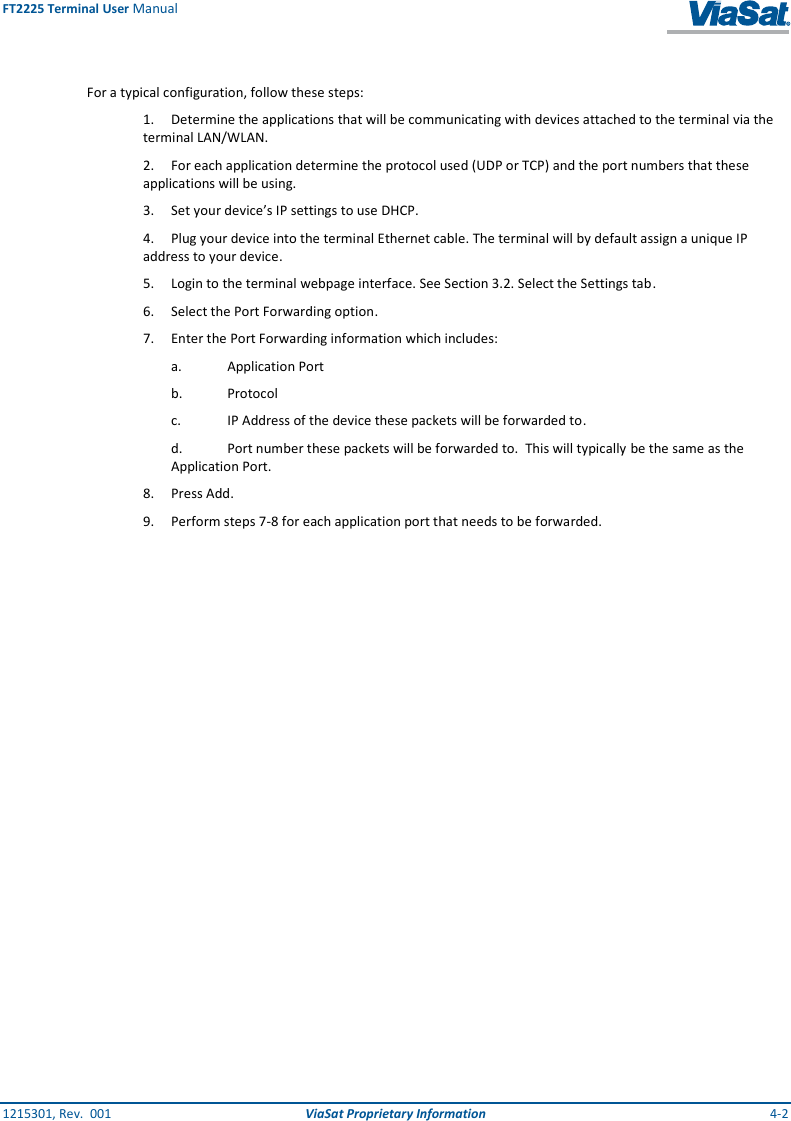 FT2225 Terminal User Manual 1215301, Rev.  001  ViaSat Proprietary Information  4-2  For a typical configuration, follow these steps:  1.  Determine the applications that will be communicating with devices attached to the terminal via the terminal LAN/WLAN. 2.  For each application determine the protocol used (UDP or TCP) and the port numbers that these applications will be using. 3.  Set your device’s IP settings to use DHCP.  4.  Plug your device into the terminal Ethernet cable. The terminal will by default assign a unique IP address to your device. 5.  Login to the terminal webpage interface. See Section 3.2. Select the Settings tab. 6.  Select the Port Forwarding option. 7.  Enter the Port Forwarding information which includes: a.  Application Port b.  Protocol c.  IP Address of the device these packets will be forwarded to. d.  Port number these packets will be forwarded to.  This will typically be the same as the Application Port. 8.  Press Add. 9.  Perform steps 7-8 for each application port that needs to be forwarded.