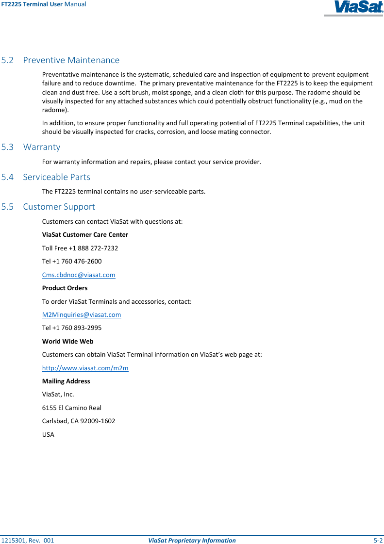 FT2225 Terminal User Manual 1215301, Rev.  001  ViaSat Proprietary Information  5-2   5.2 Preventive Maintenance Preventative maintenance is the systematic, scheduled care and inspection of equipment to prevent equipment failure and to reduce downtime.  The primary preventative maintenance for the FT2225 is to keep the equipment clean and dust free. Use a soft brush, moist sponge, and a clean cloth for this purpose. The radome should be visually inspected for any attached substances which could potentially obstruct functionality (e.g., mud on the radome). In addition, to ensure proper functionality and full operating potential of FT2225 Terminal capabilities, the unit should be visually inspected for cracks, corrosion, and loose mating connector. 5.3 Warranty For warranty information and repairs, please contact your service provider. 5.4 Serviceable Parts The FT2225 terminal contains no user-serviceable parts. 5.5 Customer Support Customers can contact ViaSat with questions at: ViaSat Customer Care Center Toll Free +1 888 272-7232 Tel +1 760 476-2600 Cms.cbdnoc@viasat.com Product Orders To order ViaSat Terminals and accessories, contact: M2Minquiries@viasat.com Tel +1 760 893-2995 World Wide Web Customers can obtain ViaSat Terminal information on ViaSat’s web page at: http://www.viasat.com/m2m Mailing Address ViaSat, Inc. 6155 El Camino Real Carlsbad, CA 92009-1602 USA   