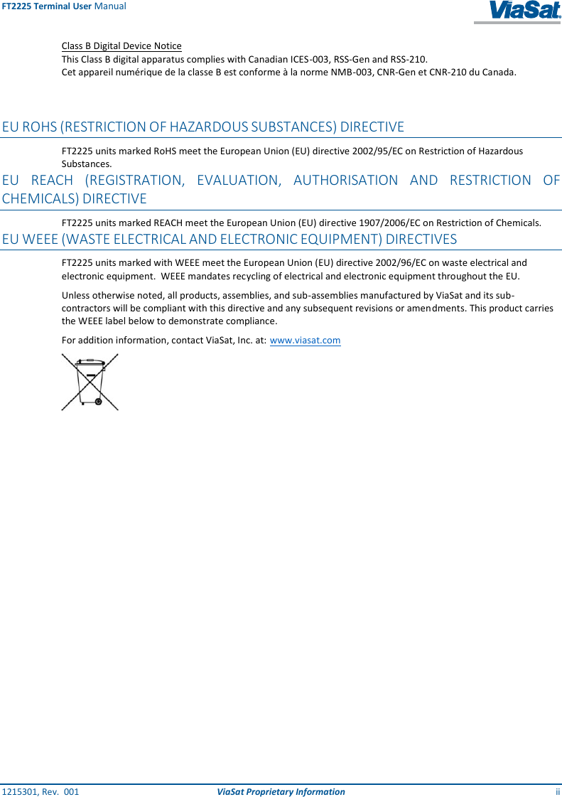 FT2225 Terminal User Manual 1215301, Rev.  001  ViaSat Proprietary Information ii Class B Digital Device Notice This Class B digital apparatus complies with Canadian ICES-003, RSS-Gen and RSS-210.  Cet appareil numérique de la classe B est conforme à la norme NMB-003, CNR-Gen et CNR-210 du Canada.   EU ROHS (RESTRICTION OF HAZARDOUS SUBSTANCES) DIRECTIVE FT2225 units marked RoHS meet the European Union (EU) directive 2002/95/EC on Restriction of Hazardous Substances. EU REACH (REGISTRATION, EVALUATION, AUTHORISATION AND RESTRICTION OF CHEMICALS) DIRECTIVE FT2225 units marked REACH meet the European Union (EU) directive 1907/2006/EC on Restriction of Chemicals. EU WEEE (WASTE ELECTRICAL AND ELECTRONIC EQUIPMENT) DIRECTIVES FT2225 units marked with WEEE meet the European Union (EU) directive 2002/96/EC on waste electrical and electronic equipment.  WEEE mandates recycling of electrical and electronic equipment throughout the EU.  Unless otherwise noted, all products, assemblies, and sub-assemblies manufactured by ViaSat and its sub-contractors will be compliant with this directive and any subsequent revisions or amendments. This product carries the WEEE label below to demonstrate compliance.  For addition information, contact ViaSat, Inc. at: www.viasat.com      