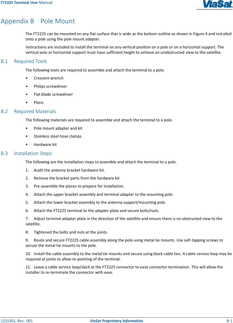 FT2225 Terminal User Manual 1215301, Rev.  001  ViaSat Proprietary Information  B-1  Appendix B Pole Mount The FT2225 can be mounted on any flat surface that is wide as the bottom outline as shown in Figure 4 and installed onto a pole using the pole mount adapter. Instructions are included to install the terminal on any vertical position on a pole or on a horizontal support. The vertical pole or horizontal support must have sufficient height to achieve an unobstructed view to the satellite. B.1 Required Tools The following tools are required to assemble and attach the terminal to a pole. •  Crescent wrench •  Philips screwdriver •  Flat blade screwdriver •  Pliers B.2 Required Materials The following materials are required to assemble and attach the terminal to a pole. •  Pole mount adapter and kit •  Stainless steel hose clamps •  Hardware kit B.3 Installation Steps The following are the installation steps to assemble and attach the terminal to a pole. 1.  Audit the antenna bracket hardware kit. 2.  Remove the bracket parts from the hardware kit. 3.  Pre-assemble the pieces to prepare for installation. 4.  Attach the upper bracket assembly and terminal adapter to the mounting pole. 5.  Attach the lower bracket assembly to the antenna support/mounting pole. 6.  Attach the FT2225 terminal to the adapter plate and secure bolts/nuts. 7.  Adjust terminal adapter plate in the direction of the satellite and ensure there is no obstructed view to the satellite. 8.  Tightened the bolts and nuts at the joints. 9.  Route and secure FT2225 cable assembly along the pole using metal tie mounts. Use self-tapping screws to secure the metal tie mounts to the pole. 10.  Install the cable assembly to the metal tie mounts and secure using black cable ties. A cable service loop may be required at joints to allow re-pointing of the terminal. 11.  Leave a cable service loop/slack at the FT2225 connector to ease connector termination. This will allow the installer to re-terminate the connector with ease.