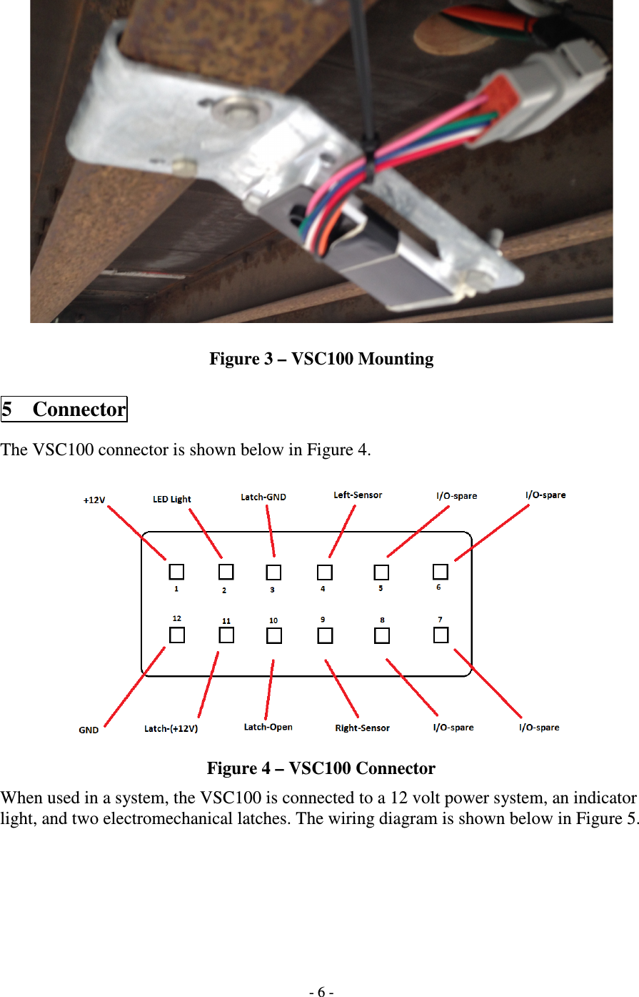   - 6 -    Figure 3 – VSC100 Mounting  5 Connector  The VSC100 connector is shown below in Figure 4.   Figure 4 – VSC100 Connector When used in a system, the VSC100 is connected to a 12 volt power system, an indicator light, and two electromechanical latches. The wiring diagram is shown below in Figure 5.  