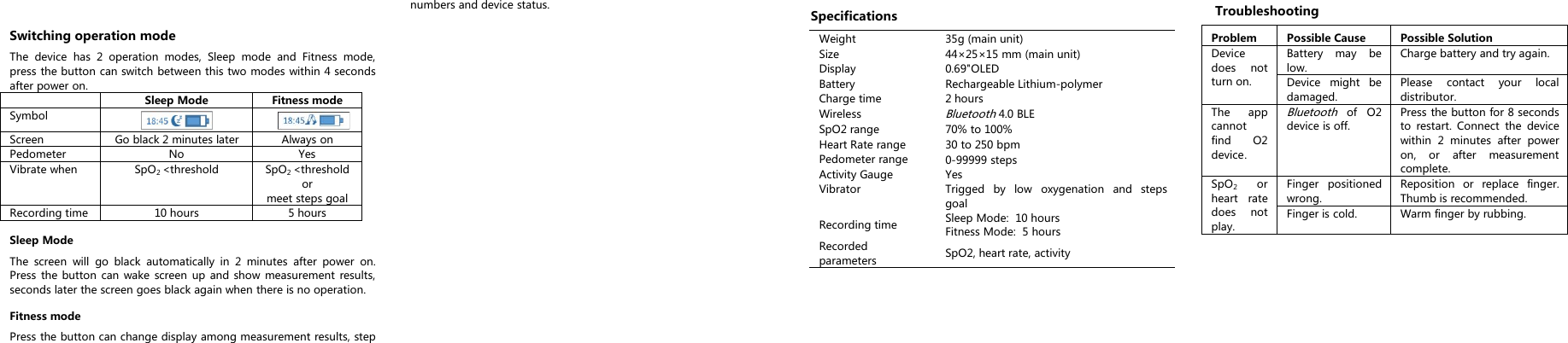 Switching operation modeThe device has 2 operation modes, Sleep mode and Fitness mode,press the button can switch between this two modes within 4 secondsafter power on.Sleep ModeFitness modeSymbolScreenGo black 2 minutes laterAlways onPedometerNoYesVibrate whenSpO2<thresholdSpO2<thresholdormeet steps goalRecording time10 hours5 hoursSleep ModeThe screen will go black automatically in 2 minutes after power on.Press the button can wake screen up and show measurement results,seconds later the screen goes black again when there is no operation.Fitness modePress the button can change display among measurement results, stepnumbers and device status.SpecificationsWeight35g (main unit)Size44&times;25&times;15 mm (main unit)Display0.69"OLEDBatteryRechargeable Lithium-polymerCharge time2 hoursWirelessBluetooth4.0 BLESpO2 range70% to 100%Heart Rate range30 to 250 bpmPedometer range0-99999 stepsActivity GaugeYesVibratorTrigged by low oxygenation and stepsgoalRecording timeSleep Mode: 10 hoursFitness Mode: 5 hoursRecordedparametersSpO2, heart rate, activityTroubleshootingProblemPossible CausePossible SolutionDevicedoes notturn on.Battery may below.Charge battery and try again.Device might bedamaged.Please contact your localdistributor.The appcannotfind O2device.Bluetoothof O2device is off.Press the button for 8 secondsto restart. Connect the devicewithin 2 minutes after poweron, or after measurementcomplete.SpO2orheart ratedoes notplay.Finger positionedwrong.Reposition or replace finger.Thumb is recommended.Finger is cold.Warm finger by rubbing.