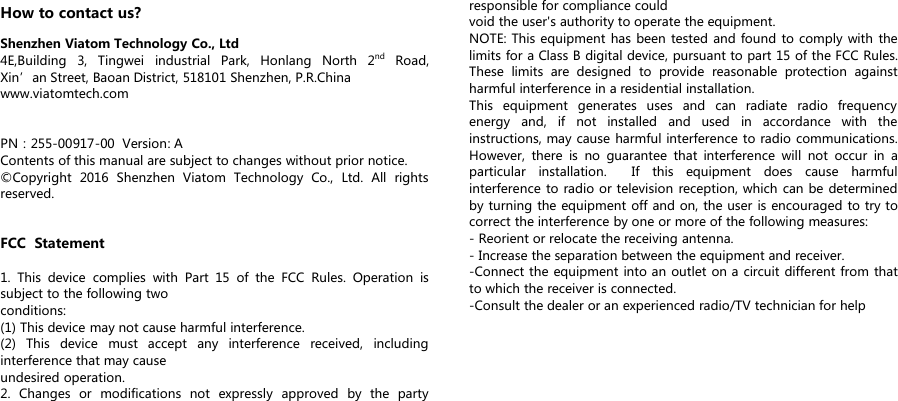 How to contact us?Shenzhen Viatom Technology Co., Ltd4E,Building 3, Tingwei industrial Park, Honlang North 2nd Road,Xin&rsquo;an Street, Baoan District, 518101 Shenzhen, P.R.Chinawww.viatomtech.comPN：255-00917-00 Version: AContents of this manual are subject to changes without prior notice.&copy;Copyright 2016 Shenzhen Viatom Technology Co., Ltd. All rightsreserved.FCC Statement1. This device complies with Part 15 of the FCC Rules. Operation issubject to the following twoconditions:(1) This device may not cause harmful interference.(2) This device must accept any interference received, includinginterference that may causeundesired operation.2. Changes or modifications not expressly approved by the partyresponsible for compliance couldvoid the user's authority to operate the equipment.NOTE: This equipment has been tested and found to comply with thelimits for a Class B digital device, pursuant to part 15 of the FCC Rules.These limits are designed to provide reasonable protection againstharmful interference in a residential installation.This equipment generates uses and can radiate radio frequencyenergy and, if not installed and used in accordance with theinstructions, may cause harmful interference to radio communications.However, there is no guarantee that interference will not occur in aparticular installation. If this equipment does cause harmfulinterference to radio or television reception, which can be determinedby turning the equipment off and on, the user is encouraged to try tocorrect the interference by one or more of the following measures:- Reorient or relocate the receiving antenna.- Increase the separation between the equipment and receiver.-Connect the equipment into an outlet on a circuit different from thatto which the receiver is connected.-Consult the dealer or an experienced radio/TV technician for help