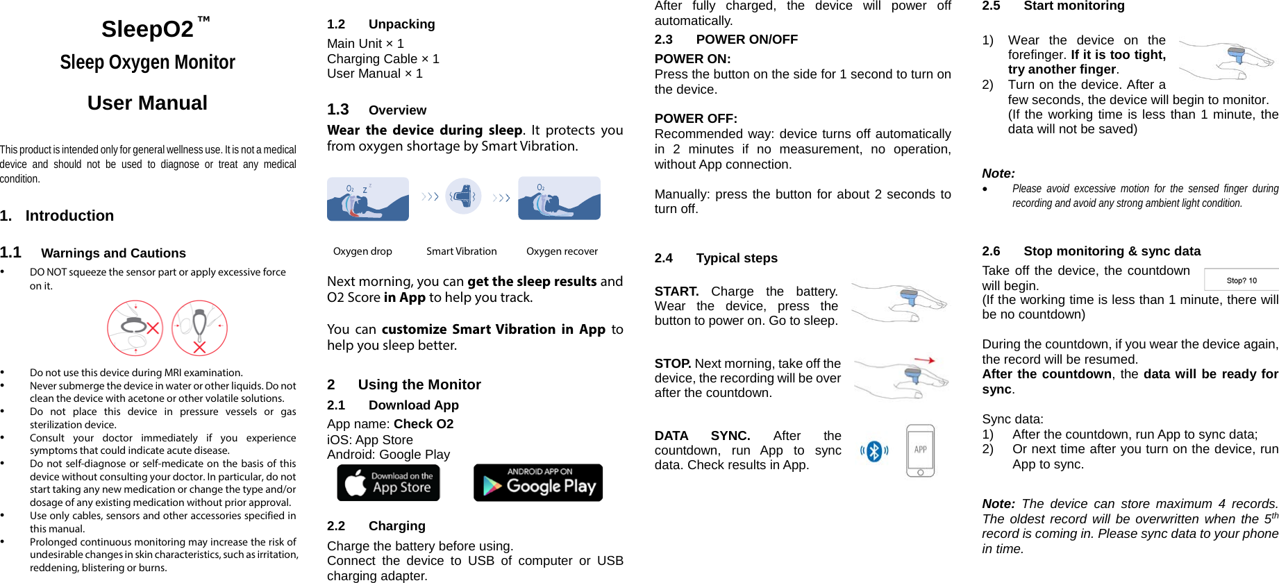 SleepO2 Sleep Oxygen Monitor User Manual   This product is intended only for general wellness use. It is not a medical device and should not be used to diagnose or treat any medical condition.  1. Introduction  1.1 Warnings and Cautions  DO NOT squeeze the sensor part or apply excessive force on it.        Do not use this device during MRI examination.  Never submerge the device in water or other liquids. Do not clean the device with acetone or other volatile solutions.   Do not place this device in pressure vessels or gas sterilization device.  Consult your doctor immediately if you experience symptoms that could indicate acute disease.   Do not self-diagnose or self-medicate on the basis of this device without consulting your doctor. In particular, do not start taking any new medication or change the type and/or dosage of any existing medication without prior approval.   Use only cables, sensors and other accessories specified in this manual.   Prolonged continuous monitoring may increase the risk of undesirable changes in skin characteristics, such as irritation, reddening, blistering or burns.   1.2 Unpacking Main Unit &times; 1 Charging Cable &times; 1 User Manual &times; 1  1.3 Overview Wear the device during sleep. It protects you from oxygen shortage by Smart Vibration.       Oxygen drop               Smart Vibration             Oxygen recover  Next morning, you can get the sleep results and O2 Score in App to help you track.  You can customize Smart Vibration in App to help you sleep better.  2  Using the Monitor 2.1 Download App App name: Check O2 iOS: App Store Android: Google Play  2.2 Charging Charge the battery before using. Connect the device to USB of computer or USB charging adapter.  After fully charged, the device will power off automatically. 2.3  POWER ON/OFF POWER ON: Press the button on the side for 1 second to turn on the device.   POWER OFF: Recommended way: device turns off automatically in 2 minutes if no measurement, no operation, without App connection.  Manually: press the button for about 2 seconds to turn off.   2.4 Typical steps   START. Charge the battery. Wear the device, press the button to power on. Go to sleep.   STOP. Next morning, take off the  device, the recording will be over after the countdown.   DATA SYNC. After the countdown, run App to sync data. Check results in App.       2.5 Start monitoring   1) Wear the device on  the forefinger. If it is too tight, try another finger.  2) Turn on the device. After a few seconds, the device will begin to monitor.  (If the working time is less than 1 minute, the data will not be saved)   Note:  &bull; Please avoid excessive motion for the sensed finger during recording and avoid any strong ambient light condition.   2.6  Stop monitoring &amp; sync data Take off the device, the countdown will begin. (If the working time is less than 1 minute, there will be no countdown)  During the countdown, if you wear the device again, the record will be resumed.  After the countdown, the data will be ready for sync.  Sync data: 1) After the countdown, run App to sync data; 2) Or next time after you turn on the device, run App to sync.  Note: The device can store maximum 4 records. The oldest record will be overwritten when the 5th record is coming in. Please sync data to your phone in time.  TM  