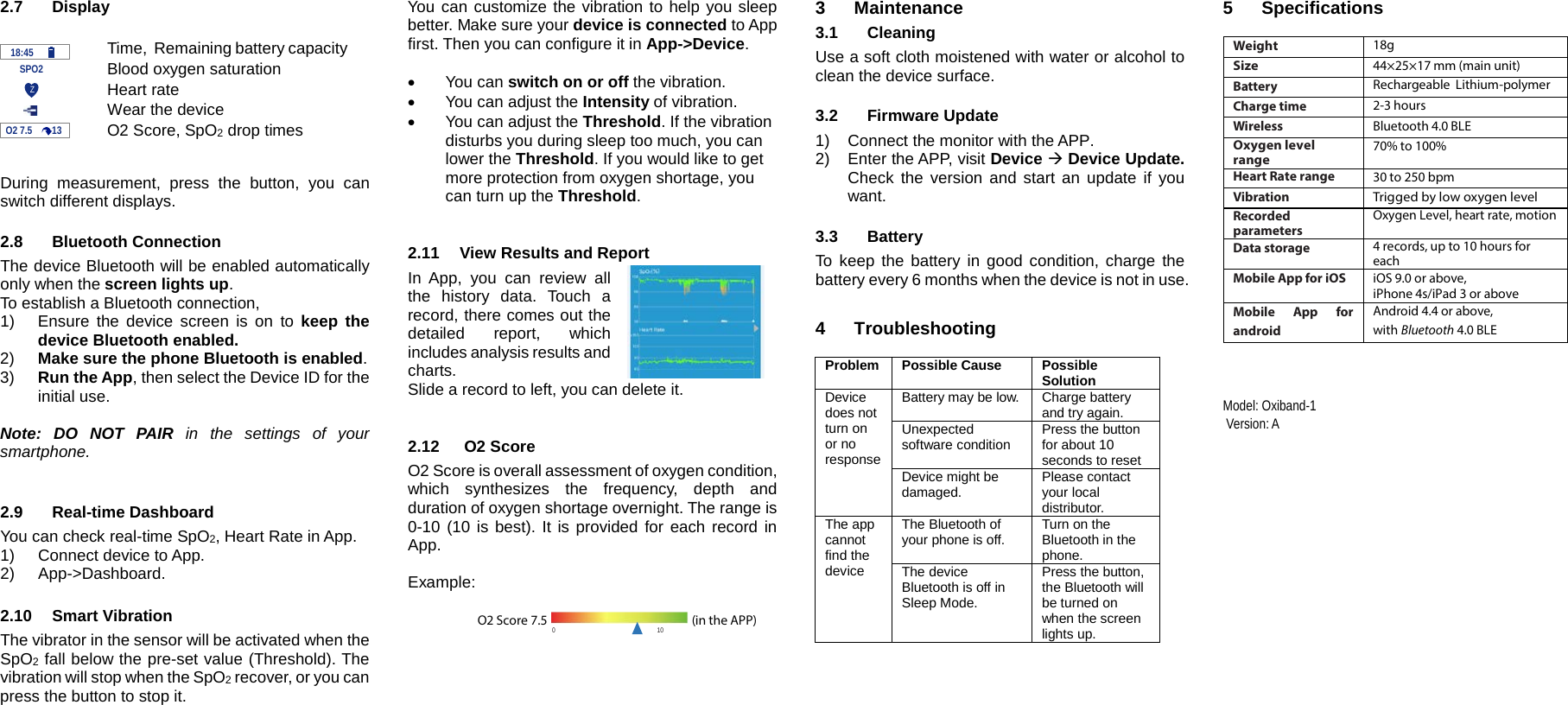 2.7 Display   Time,  Remaining battery capacity     SPO2 Blood oxygen saturation  Heart rate  Wear the device  O2 Score, SpO2 drop times   During measurement, press the button, you can switch different displays.  2.8 Bluetooth Connection The device Bluetooth will be enabled automatically only when the screen lights up. To establish a Bluetooth connection,  1) Ensure the device screen is on to keep the device Bluetooth enabled.   2) Make sure the phone Bluetooth is enabled. 3) Run the App, then select the Device ID for the initial use.  Note: DO NOT PAIR in the settings of your smartphone.    2.9 Real-time Dashboard You can check real-time SpO2, Heart Rate in App. 1) Connect device to App. 2)  App->Dashboard.  2.10 Smart Vibration The vibrator in the sensor will be activated when the SpO2 fall below the pre-set value (Threshold). The vibration will stop when the SpO2 recover, or you can press the button to stop it.  You can customize the vibration to help you sleep better. Make sure your device is connected to App first. Then you can configure it in App->Device.  &bull; You can switch on or off the vibration. &bull; You can adjust the Intensity of vibration. &bull; You can adjust the Threshold. If the vibration disturbs you during sleep too much, you can lower the Threshold. If you would like to get more protection from oxygen shortage, you can turn up the Threshold.   2.11 View Results and Report In App, you can review all the history data. Touch a record, there comes out the detailed report, which includes analysis results and charts.   Slide a record to left, you can delete it.   2.12   O2 Score O2 Score is overall assessment of oxygen condition, which  synthesizes the frequency, depth and duration of oxygen shortage overnight. The range is 0-10 (10 is best). It is provided for each record in App.  Example:      3  Maintenance 3.1 Cleaning Use a soft cloth moistened with water or alcohol to clean the device surface.  3.2 Firmware Update 1) Connect the monitor with the APP.  2) Enter the APP, visit Device  Device Update. Check the version and start an update if you want.  3.3  Battery To keep the battery in good condition, charge the battery every 6 months when the device is not in use.  4  Troubleshooting  Problem Possible Cause Possible Solution Device does not turn on or no response Battery may be low. Charge battery and try again. Unexpected software condition Press the button for about 10 seconds to reset Device might be damaged. Please contact your local distributor. The app cannot find the device The Bluetooth of your phone is off. Turn on the Bluetooth in the phone. The device Bluetooth is off in Sleep Mode. Press the button, the Bluetooth will be turned on when the screen lights up.    5  Specifications  Weight 18g Size 44&times;25&times;17 mm (main unit) Battery Rechargeable  Lithium-polymer Charge time 2-3 hours  Wireless Bluetooth 4.0 BLE Oxygen level range 70% to 100% Heart Rate range 30 to 250 bpm Vibration Trigged by low oxygen level Recorded parameters Oxygen Level, heart rate, motion Data storage 4 records, up to 10 hours for each Mobile App for iOS iOS 9.0 or above,  iPhone 4s/iPad 3 or above Mobile App for android Android 4.4 or above,  with Bluetooth 4.0 BLE                                                                                         Model: Oxiband-1  Version: A  O2 7.5        13    18:45 Z  0                                                              10 O2 Score 7.5                                                             (in the APP)   