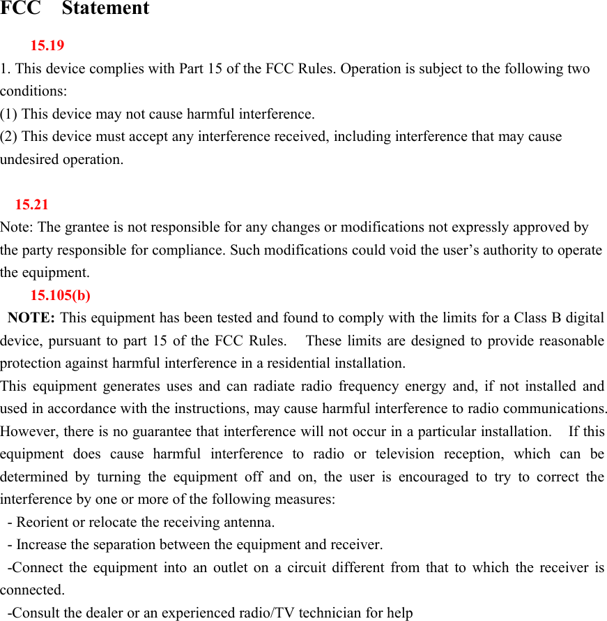 FCC Statement15.191. This device complies with Part 15 of the FCC Rules. Operation is subject to the following twoconditions:(1) This device may not cause harmful interference.(2) This device must accept any interference received, including interference that may causeundesired operation.15.21Note: The grantee is not responsible for any changes or modifications not expressly approved bythe party responsible for compliance. Such modifications could void the user&rsquo;s authority to operatethe equipment.15.105(b)NOTE: This equipment has been tested and found to comply with the limits for a Class B digitaldevice, pursuant to part 15 of the FCC Rules. These limits are designed to provide reasonableprotection against harmful interference in a residential installation.This equipment generates uses and can radiate radio frequency energy and, if not installed andused in accordance with the instructions, may cause harmful interference to radio communications.However, there is no guarantee that interference will not occur in a particular installation. If thisequipment does cause harmful interference to radio or television reception, which can bedetermined by turning the equipment off and on, the user is encouraged to try to correct theinterference by one or more of the following measures:- Reorient or relocate the receiving antenna.- Increase the separation between the equipment and receiver.-Connect the equipment into an outlet on a circuit different from that to which the receiver isconnected.-Consult the dealer or an experienced radio/TV technician for help