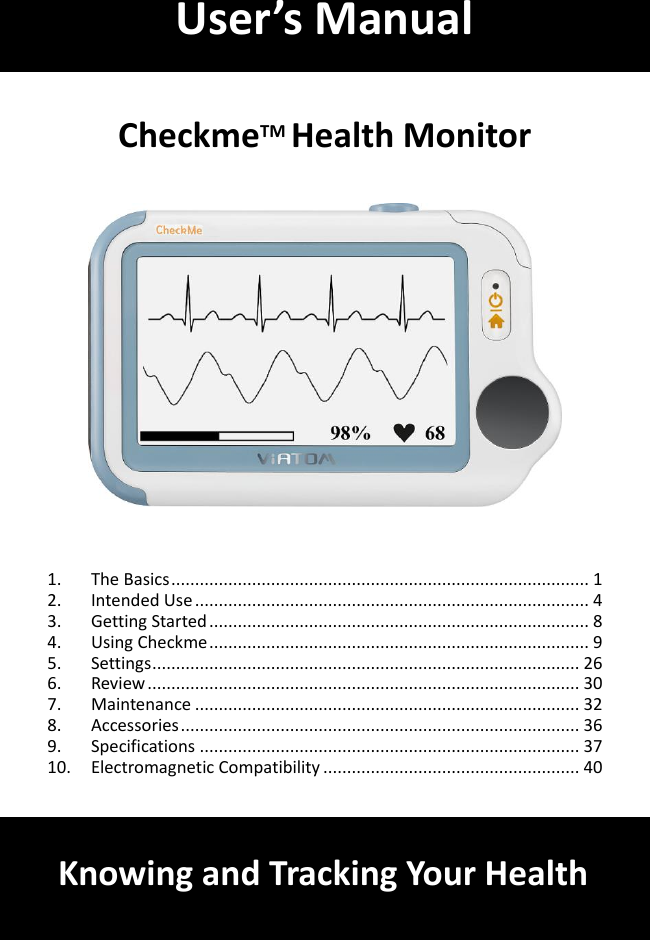         CheckmeTM Health Monitor       1. The Basics ........................................................................................ 1 2. Intended Use ................................................................................... 4 3. Getting Started ................................................................................ 8 4. Using Checkme ................................................................................ 9 5. Settings .......................................................................................... 26 6. Review ........................................................................................... 30 7. Maintenance ................................................................................. 32 8. Accessories .................................................................................... 36 9. Specifications ................................................................................ 37 10. Electromagnetic Compatibility ...................................................... 40    User&rsquo;s Manual Knowing and Tracking Your Health 