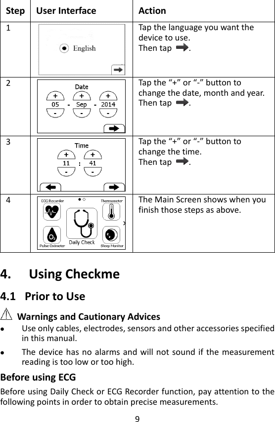 9  Step User Interface Action 1  Tap the language you want the device to use.   Then tap  .   2  Tap the &ldquo;+&rdquo; or &ldquo;-&rdquo; button to change the date, month and year.   Then tap  . 3  Tap the &ldquo;+&rdquo; or &ldquo;-&rdquo; button to change the time.   Then tap  . 4  The Main Screen shows when you finish those steps as above.      4. Using Checkme 4.1 Prior to Use  Warnings and Cautionary Advices  Use only cables, electrodes, sensors and other accessories specified in this manual.    The device has no alarms and will not  sound if the measurement reading is too low or too high.   Before using ECG Before using Daily Check or ECG Recorder function, pay attention to the following points in order to obtain precise measurements. 