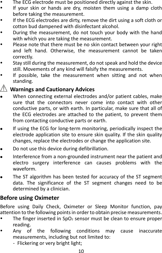 10  The ECG electrode must be positioned directly against the skin.  If  your  skin  or  hands  are  dry,  moisten  them  using  a  damp  cloth before taking the measurement.  If the ECG electrodes are dirty, remove the dirt using a soft cloth or cotton bud dampened with disinfectant alcohol.  During the  measurement, do  not  touch  your body  with  the  hand with which you are taking the measurement.  Please note that there must be no skin contact between your right and  left  hand.  Otherwise,  the  measurement  cannot  be  taken correctly.  Stay still during the measurement, do not speak and hold the device still. Movements of any kind will falsify the measurements.  If  possible,  take  the  measurement  when  sitting  and  not  when standing.  Warnings and Cautionary Advices  When connecting external electrodes and/or patient cables, make sure  that  the  connectors  never  come  into  contact  with  other conductive parts, or with earth. In particular, make sure that all of the  ECG  electrodes  are  attached  to  the  patient,  to  prevent  them from contacting conductive parts or earth.  If using the ECG for long-term monitoring, periodically inspect the electrode application site to ensure skin quality. If the skin quality changes, replace the electrodes or change the application site.  Do not use this device during defibrillation.  Interference from a non-grounded instrument near the patient and electro  surgery  interference  can  causes  problems  with  the waveform.  The ST algorithm has been  tested for accuracy of the ST segment data.  The  significance  of  the  ST  segment  changes  need  to  be determined by a clinician.  Before using Oximeter Before  using  Daily  Check,  Oximeter  or  Sleep  Monitor  function,  pay attention to the following points in order to obtain precise measurements.  The finger inserted in SpO2 sensor must be clean to ensure proper reading.  Any  of  the  following  conditions  may  cause  inaccurate measurements, including but not limited to: - Flickering or very bright light; 