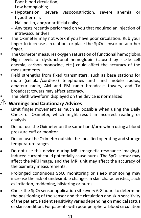 11 - Poor blood circulation; - Low hemoglobin; - Hypotension,  severe  vasoconstriction,  severe  anemia  or hypothermia; - Nail polish, and/or artificial nails; - Any tests recently performed on you that required an injection of intravascular dyes.  The Oximeter may not work if you have poor circulation. Rub your finger to increase circulation, or place the SpO2 sensor on another finger.  The Oximeter measures oxygen saturation of functional hemoglobin. High  levels  of  dysfunctional  hemoglobin  (caused  by  sickle  cell anemia,  carbon  monoxide,  etc.)  could  affect  the  accuracy  of  the measurements.  Field  strengths  from  fixed  transmitters,  such  as  base  stations  for radio  (cellular/cordless)  telephones  and  land  mobile  radios, amateur  radio,  AM  and  FM  radio  broadcast  towers,  and  TV broadcast towers may affect accuracy.    The pleth waveform displayed on the device is normalized.  Warnings and Cautionary Advices  Limit finger movement as  much  as  possible  when  using the  Daily Check  or  Oximeter,  which  might  result  in  incorrect  reading  or analysis.  Do not use the Oximeter on the same hand/arm when using a blood pressure cuff or monitor.    Do not use the Oximeter outside the specified operating and storage temperature ranges.  Do not use this device during MRI (magnetic resonance imaging). Induced current could potentially cause burns. The SpO2 sensor may affect the MRI image, and the MRI unit may affect the accuracy of the oximetry measurements.    Prolonged  continuous  SpO2  monitoring  or  sleep  monitoring  may increase the risk of undesirable changes in skin characteristics, such as irritation, reddening, blistering or burns.    Check the SpO2 sensor application site every 6-8 hours to determine the positioning of the sensor and the circulation and skin sensitivity of the patient. Patient sensitivity varies depending on medical status or skin condition. For patients with poor peripheral blood circulation 