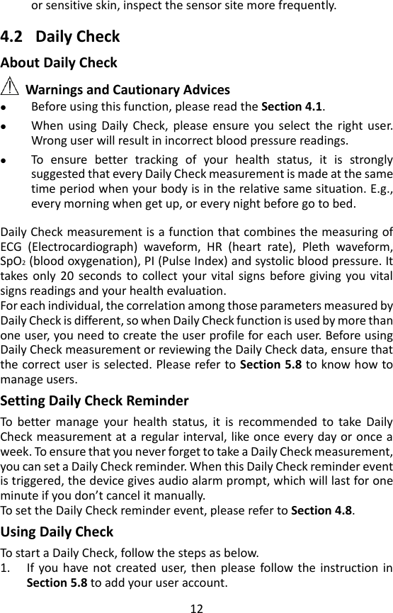 12 or sensitive skin, inspect the sensor site more frequently.  4.2 Daily Check About Daily Check  Warnings and Cautionary Advices  Before using this function, please read the Section 4.1.  When  using  Daily  Check,  please  ensure  you  select  the  right  user. Wrong user will result in incorrect blood pressure readings.  To  ensure  better  tracking  of  your  health  status,  it  is  strongly suggested that every Daily Check measurement is made at the same time period when your body is in the relative same situation. E.g., every morning when get up, or every night before go to bed.    Daily Check measurement is a function that combines the measuring of ECG  (Electrocardiograph)  waveform,  HR  (heart  rate),  Pleth  waveform, SpO2 (blood oxygenation), PI (Pulse Index) and systolic blood pressure. It takes  only  20  seconds  to collect  your  vital  signs  before giving  you  vital signs readings and your health evaluation.   For each individual, the correlation among those parameters measured by Daily Check is different, so when Daily Check function is used by more than one user, you need to create the user profile for each user. Before using Daily Check measurement or reviewing the Daily Check data, ensure that the correct user is selected. Please refer to Section 5.8 to know how to manage users.   Setting Daily Check Reminder To  better  manage  your  health  status,  it  is  recommended  to  take  Daily Check measurement at a regular interval, like once every day or once a week. To ensure that you never forget to take a Daily Check measurement, you can set a Daily Check reminder. When this Daily Check reminder event is triggered, the device gives audio alarm prompt, which will last for one minute if you don&rsquo;t cancel it manually.   To set the Daily Check reminder event, please refer to Section 4.8.   Using Daily Check   To start a Daily Check, follow the steps as below.   1. If  you  have not  created user,  then  please  follow the  instruction  in Section 5.8 to add your user account.   