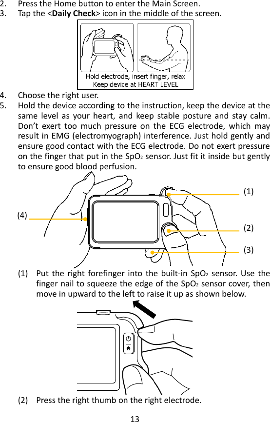 13 2. Press the Home button to enter the Main Screen.   3. Tap the <Daily Check> icon in the middle of the screen.    4. Choose the right user.   5. Hold the device according to the instruction, keep the device at the same  level  as  your  heart,  and  keep  stable  posture  and  stay  calm. Don&rsquo;t  exert  too  much  pressure  on  the  ECG  electrode,  which  may result in EMG (electromyograph) interference. Just hold gently and ensure good contact with the ECG electrode. Do not exert pressure on the finger that put in the SpO2 sensor. Just fit it inside but gently to ensure good blood perfusion.    (1) Put  the  right  forefinger into the  built-in  SpO2  sensor.  Use  the finger nail to squeeze the edge of the SpO2 sensor cover, then move in upward to the left to raise it up as shown below.    (2) Press the right thumb on the right electrode. (1) (2) (3) (4) 