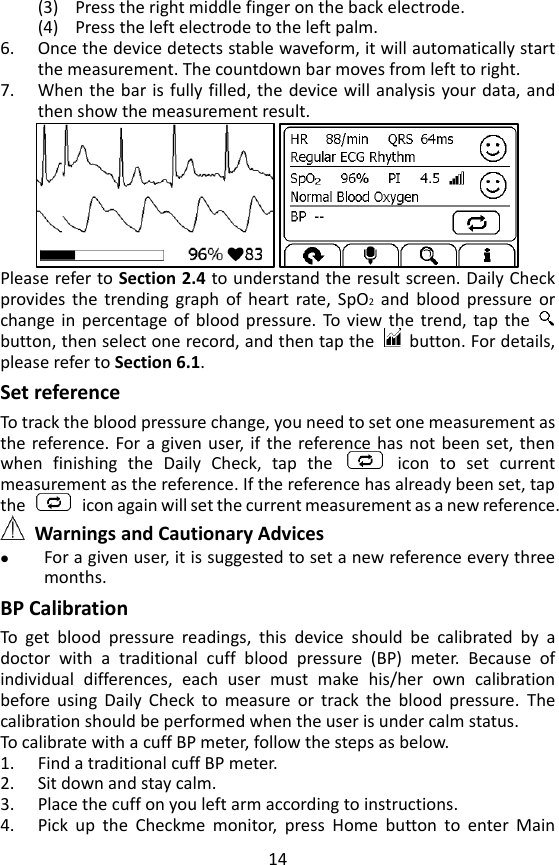 14 (3) Press the right middle finger on the back electrode. (4) Press the left electrode to the left palm.   6. Once the device detects stable waveform, it will automatically start the measurement. The countdown bar moves from left to right. 7. When the bar is fully filled,  the  device will analysis your data, and then show the measurement result.    Please refer to Section 2.4 to understand the result screen. Daily Check provides  the  trending  graph  of  heart  rate,  SpO2 and  blood  pressure  or change in  percentage  of  blood pressure.  To  view  the  trend,  tap  the   button, then select one record, and then tap the    button. For details, please refer to Section 6.1.   Set reference To track the blood pressure change, you need to set one measurement as the reference. For a  given  user, if the reference has not been  set, then when  finishing  the  Daily  Check,  tap  the    icon  to  set  current measurement as the reference. If the reference has already been set, tap the    icon again will set the current measurement as a new reference.    Warnings and Cautionary Advices  For a given user, it is suggested to set a new reference every three months. BP Calibration   To  get  blood  pressure  readings,  this  device  should  be  calibrated  by  a doctor  with  a  traditional  cuff  blood  pressure  (BP)  meter.  Because  of individual  differences,  each  user  must  make  his/her  own  calibration before  using  Daily  Check  to  measure  or  track  the  blood  pressure.  The calibration should be performed when the user is under calm status.   To calibrate with a cuff BP meter, follow the steps as below. 1. Find a traditional cuff BP meter. 2. Sit down and stay calm.   3. Place the cuff on you left arm according to instructions. 4. Pick  up  the  Checkme  monitor,  press  Home  button  to  enter  Main 