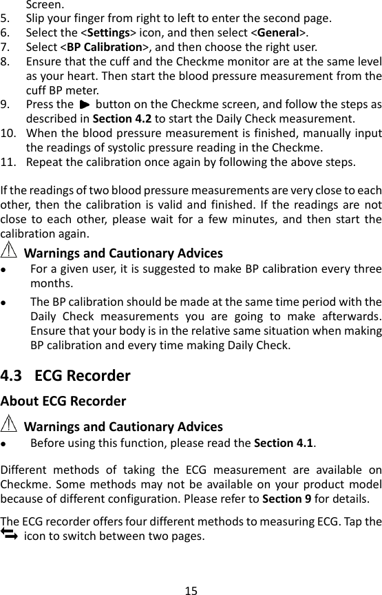 15 Screen. 5. Slip your finger from right to left to enter the second page.   6. Select the <Settings> icon, and then select <General>. 7. Select <BP Calibration>, and then choose the right user.   8. Ensure that the cuff and the Checkme monitor are at the same level as your heart. Then start the blood pressure measurement from the cuff BP meter. 9. Press the    button on the Checkme screen, and follow the steps as described in Section 4.2 to start the Daily Check measurement. 10. When the blood pressure measurement is finished, manually input the readings of systolic pressure reading in the Checkme. 11. Repeat the calibration once again by following the above steps.  If the readings of two blood pressure measurements are very close to each other,  then  the  calibration is  valid  and  finished.  If  the  readings are  not close  to  each  other,  please  wait  for  a  few  minutes,  and  then  start  the calibration again.      Warnings and Cautionary Advices  For a given user, it is suggested to make BP calibration every three months.  The BP calibration should be made at the same time period with the Daily  Check  measurements  you  are  going  to  make  afterwards. Ensure that your body is in the relative same situation when making BP calibration and every time making Daily Check.  4.3 ECG Recorder About ECG Recorder  Warnings and Cautionary Advices  Before using this function, please read the Section 4.1.  Different  methods  of  taking  the  ECG  measurement  are  available  on Checkme.  Some  methods  may not be  available on  your  product  model because of different configuration. Please refer to Section 9 for details.    The ECG recorder offers four different methods to measuring ECG. Tap the   icon to switch between two pages. 