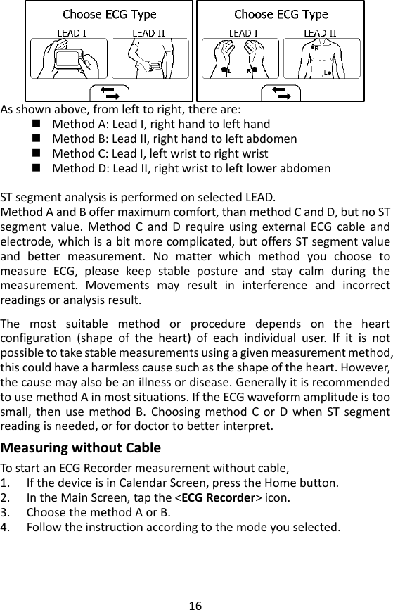 16  As shown above, from left to right, there are:  Method A: Lead I, right hand to left hand  Method B: Lead II, right hand to left abdomen    Method C: Lead I, left wrist to right wrist    Method D: Lead II, right wrist to left lower abdomen    ST segment analysis is performed on selected LEAD. Method A and B offer maximum comfort, than method C and D, but no ST segment  value.  Method  C  and  D  require  using  external  ECG  cable  and electrode, which is a bit more complicated, but offers ST segment value and  better  measurement.  No  matter  which  method  you  choose  to measure  ECG,  please  keep  stable  posture  and  stay  calm  during  the measurement.  Movements  may  result  in  interference  and  incorrect readings or analysis result.    The  most  suitable  method  or  procedure  depends  on  the  heart configuration  (shape  of  the  heart)  of  each  individual  user.  If  it  is  not possible to take stable measurements using a given measurement method, this could have a harmless cause such as the shape of the heart. However, the cause may also be an illness or disease. Generally it is recommended to use method A in most situations. If the ECG waveform amplitude is too small,  then  use  method  B.  Choosing  method  C  or  D  when  ST  segment reading is needed, or for doctor to better interpret.   Measuring without Cable To start an ECG Recorder measurement without cable,   1. If the device is in Calendar Screen, press the Home button.   2. In the Main Screen, tap the <ECG Recorder> icon.   3. Choose the method A or B.   4. Follow the instruction according to the mode you selected.   
