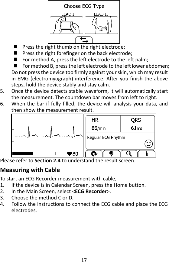 17   Press the right thumb on the right electrode;  Press the right forefinger on the back electrode;    For method A, press the left electrode to the left palm;    For method B, press the left electrode to the left lower abdomen;   Do not press the device too firmly against your skin, which may result in EMG (electromyograph)  interference. After you finish the above steps, hold the device stably and stay calm.   5. Once the device detects stable waveform, it will automatically start the measurement. The countdown bar moves from left to right.   6. When the bar if fully filled,  the  device  will  analysis  your data, and then show the measurement result.    Please refer to Section 2.4 to understand the result screen. Measuring with Cable To start an ECG Recorder measurement with cable,   1. If the device is in Calendar Screen, press the Home button.   2. In the Main Screen, select <ECG Recorder>.   3. Choose the method C or D.   4. Follow the instructions to connect the ECG cable and place the ECG electrodes.   