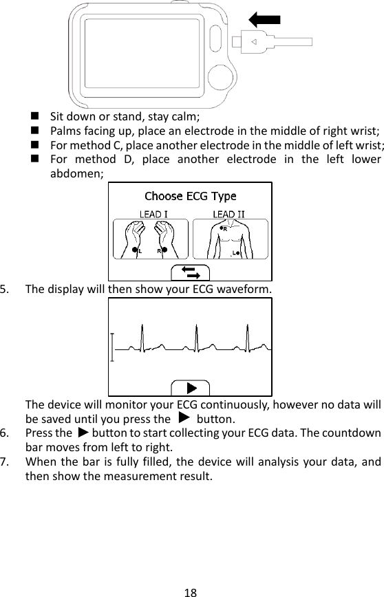 18   Sit down or stand, stay calm;    Palms facing up, place an electrode in the middle of right wrist;    For method C, place another electrode in the middle of left wrist;  For  method  D,  place  another  electrode  in  the  left  lower abdomen;  5. The display will then show your ECG waveform.  The device will monitor your ECG continuously, however no data will be saved until you press the        button.   6. Press the      button to start collecting your ECG data. The countdown bar moves from left to right. 7. When the bar is fully filled,  the  device will analysis your data, and then show the measurement result.   