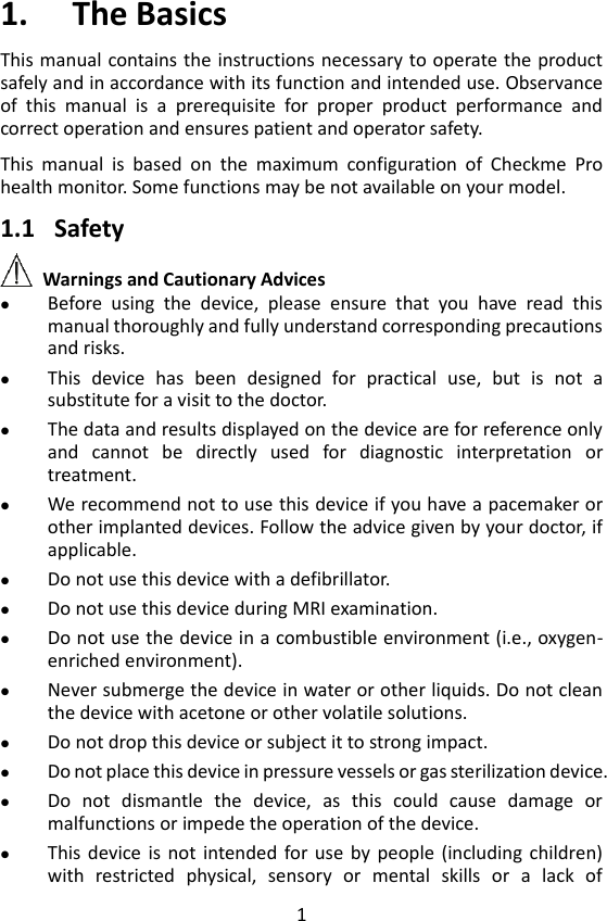 1 1. The Basics This manual contains the instructions necessary to  operate the product safely and in accordance with its function and intended use. Observance of  this  manual  is  a  prerequisite  for  proper  product  performance  and correct operation and ensures patient and operator safety.    This  manual  is  based  on  the  maximum  configuration  of  Checkme  Pro health monitor. Some functions may be not available on your model.    1.1 Safety   Warnings and Cautionary Advices  Before  using  the  device,  please  ensure  that  you  have  read  this manual thoroughly and fully understand corresponding precautions and risks.    This  device  has  been  designed  for  practical  use,  but  is  not  a substitute for a visit to the doctor.  The data and results displayed on the device are for reference only and  cannot  be  directly  used  for  diagnostic  interpretation  or treatment.  We recommend not to use this device if you have a pacemaker or other implanted devices. Follow the advice given by your doctor, if applicable.    Do not use this device with a defibrillator.  Do not use this device during MRI examination.  Do not use the device in a combustible environment (i.e., oxygen-enriched environment).  Never submerge the device in water or other liquids. Do not clean the device with acetone or other volatile solutions.    Do not drop this device or subject it to strong impact.  Do not place this device in pressure vessels or gas sterilization device.  Do  not  dismantle  the  device,  as  this  could  cause  damage  or malfunctions or impede the operation of the device.  This  device  is  not  intended for use  by people  (including  children) with  restricted  physical,  sensory  or  mental  skills  or  a  lack  of 