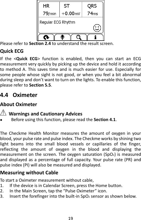 19  Please refer to Section 2.4 to understand the result screen. Quick ECG If  the  <Quick  ECG>  function  is  enabled,  then  you  can  start  an  ECG measurement very quickly by picking up the device and hold it according to method A. This saves time and is much easier for use.  Especially for some people whose sight is not good, or when you feel a bit abnormal during sleep and don&rsquo;t want to turn on the lights. To enable this function, please refer to Section 5.5.      4.4 Oximeter   About Oximeter  Warnings and Cautionary Advices  Before using this function, please read the Section 4.1.    The  Checkme  Health  Monitor  measures  the  amount  of  oxygen in  your blood, your pulse rate and pulse index. The Checkme works by shining two light  beams  into  the  small  blood  vessels  or  capillaries  of  the  finger, reflecting  the  amount  of  oxygen  in  the  blood  and  displaying  the measurement on the screen. The oxygen saturation (SpO2) is  measured and displayed as a percentage of  full capacity.  Your pulse rate  (PR)  and pulse index (PI) will also be measured and displayed.   Measuring without Cable To start a Oximeter measurement without cable,   1. If the device is in Calendar Screen, press the Home button.   2. In the Main Screen, tap the &ldquo;Pulse Oximeter&rdquo; icon.   3. Insert the forefinger into the built-in SpO2 sensor as shown below.   