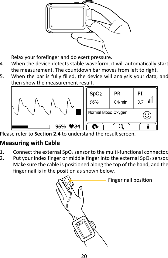 20  Relax your forefinger and do exert pressure.   4. When the device detects stable waveform, it will automatically start the measurement. The countdown bar moves from left to right. 5. When the bar is  fully filled,  the  device will analysis your data, and then show the measurement result.    Please refer to Section 2.4 to understand the result screen. Measuring with Cable 1. Connect the external SpO2 sensor to the multi-functional connector.   2. Put your index finger or middle finger into the external SpO2 sensor. Make sure the cable is positioned along the top of the hand, and the finger nail is in the position as shown below.    Finger nail position 