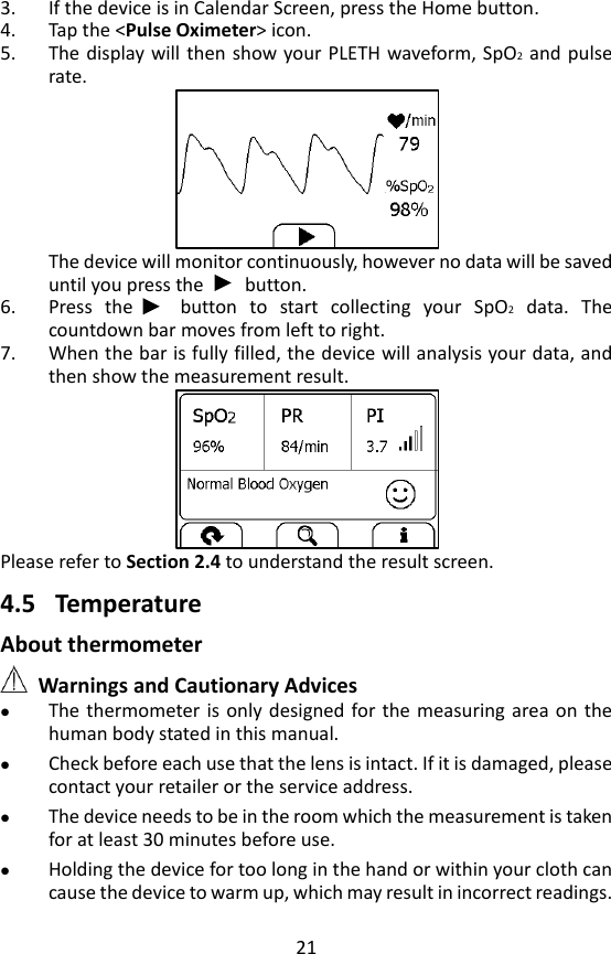 21 3. If the device is in Calendar Screen, press the Home button.   4. Tap the <Pulse Oximeter> icon. 5. The display will then show your PLETH waveform, SpO2 and pulse rate.  The device will monitor continuously, however no data will be saved until you press the        button.   6. Press  the      button  to  start  collecting  your  SpO2  data.  The countdown bar moves from left to right. 7. When the bar is fully filled, the device will analysis your data, and then show the measurement result.    Please refer to Section 2.4 to understand the result screen.  4.5 Temperature About thermometer  Warnings and Cautionary Advices  The thermometer is  only  designed  for the measuring area on  the human body stated in this manual.  Check before each use that the lens is intact. If it is damaged, please contact your retailer or the service address.    The device needs to be in the room which the measurement is taken for at least 30 minutes before use.    Holding the device for too long in the hand or within your cloth can cause the device to warm up, which may result in incorrect readings. 
