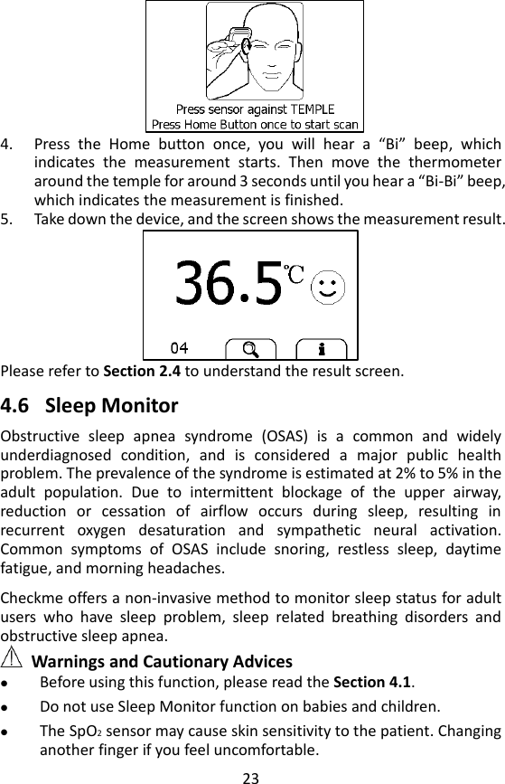 23    4. Press  the  Home  button  once,  you  will  hear  a  &ldquo;Bi&rdquo;  beep,  which indicates  the  measurement  starts.  Then  move  the  thermometer around the temple for around 3 seconds until you hear a &ldquo;Bi-Bi&rdquo; beep, which indicates the measurement is finished.   5. Take down the device, and the screen shows the measurement result.    Please refer to Section 2.4 to understand the result screen.  4.6 Sleep Monitor Obstructive  sleep  apnea  syndrome  (OSAS)  is  a  common  and  widely underdiagnosed  condition,  and  is  considered  a  major  public  health problem. The prevalence of the syndrome is estimated at 2% to 5% in the adult  population.  Due  to  intermittent  blockage  of  the  upper  airway, reduction  or  cessation  of  airflow  occurs  during  sleep,  resulting  in recurrent  oxygen  desaturation  and  sympathetic  neural  activation. Common  symptoms  of  OSAS  include  snoring,  restless  sleep,  daytime fatigue, and morning headaches.    Checkme offers a non-invasive method to monitor sleep status for adult users  who  have  sleep  problem,  sleep  related  breathing  disorders  and obstructive sleep apnea.  Warnings and Cautionary Advices  Before using this function, please read the Section 4.1.    Do not use Sleep Monitor function on babies and children.  The SpO2 sensor may cause skin sensitivity to the patient. Changing another finger if you feel uncomfortable.   