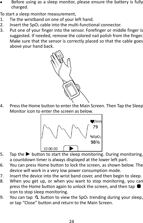 24  Before using as a sleep monitor, please ensure the battery is fully charged. To start a sleep monitor measurement,   1. Tie the wristband on one of your left hand. 2. Insert the SpO2 cable into the multi-functional connector. 3. Put one of your finger into the sensor. Forefinger or middle finger is suggested. If needed, remove the colored nail polish from the finger. Make sure that the sensor is correctly placed so that the cable goes above your hand back.    4. Press the Home button to enter the Main Screen. Then Tap the Sleep Monitor icon to enter the screen as below.      5. Tap the   button to start the sleep monitoring. During monitoring, a countdown timer is always displayed at the lower left part.   6. You can press Home button to lock the screen, as shown below. The device will work in a very low power consumption mode.   7. Insert the device into the wrist band cover, and then begin to sleep.     8. When  you  get  up,  or  when  you want to  stop  monitoring,  you  can press the Home button again to unlock the screen, and then tap       icon to stop sleep monitoring.               9. You can tap    button to view the SpO2 trending during your sleep, or tap &ldquo;Close&rdquo; button and return to the Main Screen.   