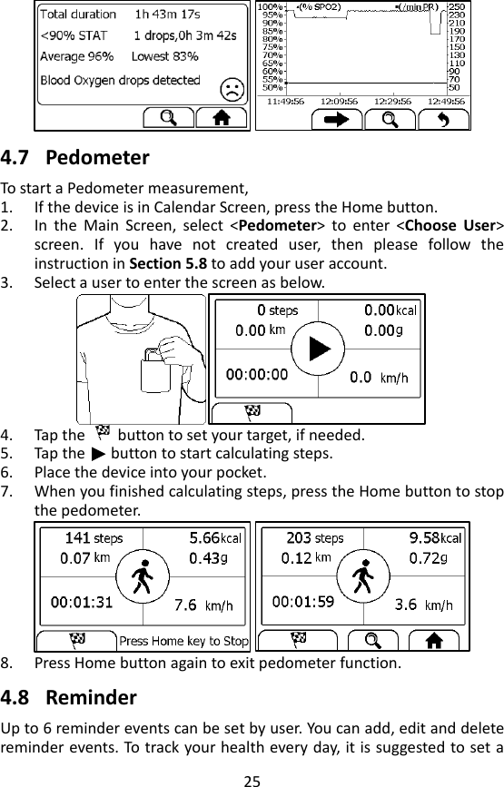 25   4.7 Pedometer To start a Pedometer measurement,   1. If the device is in Calendar Screen, press the Home button.   2. In  the  Main  Screen,  select  <Pedometer>  to  enter  <Choose  User> screen.  If  you  have  not  created  user,  then  please  follow  the instruction in Section 5.8 to add your user account. 3. Select a user to enter the screen as below.  4. Tap the    button to set your target, if needed.   5. Tap the      button to start calculating steps. 6. Place the device into your pocket. 7. When you finished calculating steps, press the Home button to stop the pedometer.  8. Press Home button again to exit pedometer function.    4.8 Reminder Up to 6 reminder events can be set by user. You can add, edit and delete reminder events. To track your health every day, it is suggested to set a 