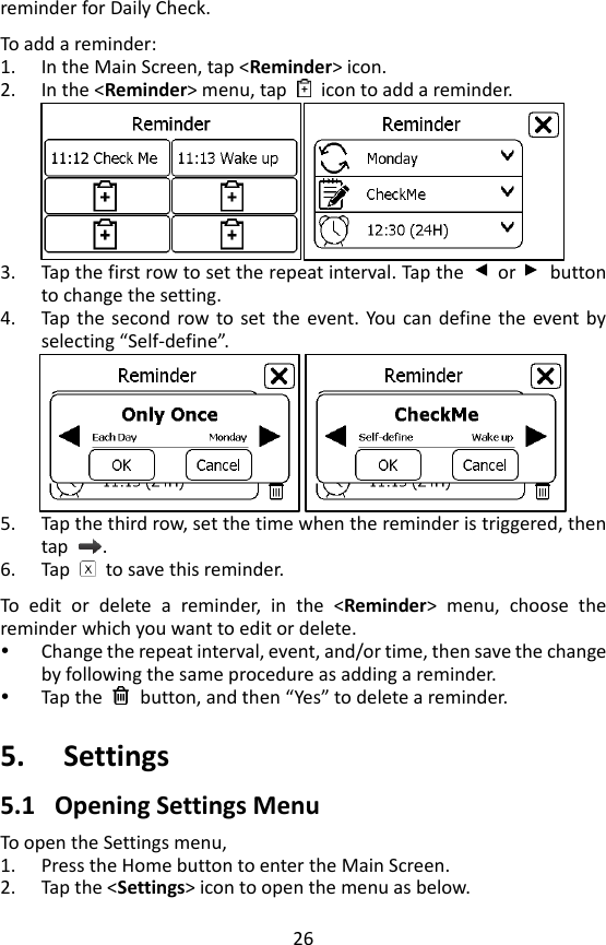 26 reminder for Daily Check.    To add a reminder: 1. In the Main Screen, tap <Reminder> icon.   2. In the <Reminder> menu, tap    icon to add a reminder.  3. Tap the first row to set the repeat interval. Tap the    or    button to change the setting. 4. Tap  the  second row to  set  the  event.  You can define the  event by selecting &ldquo;Self-define&rdquo;.  5. Tap the third row, set the time when the reminder is triggered, then tap  .   6. Tap    to save this reminder.    To  edit  or  delete  a  reminder,  in  the  <Reminder>  menu,  choose  the reminder which you want to edit or delete.    Change the repeat interval, event, and/or time, then save the change by following the same procedure as adding a reminder.      Tap the    button, and then &ldquo;Yes&rdquo; to delete a reminder.    5. Settings 5.1 Opening Settings Menu To open the Settings menu,   1. Press the Home button to enter the Main Screen. 2. Tap the <Settings> icon to open the menu as below.   