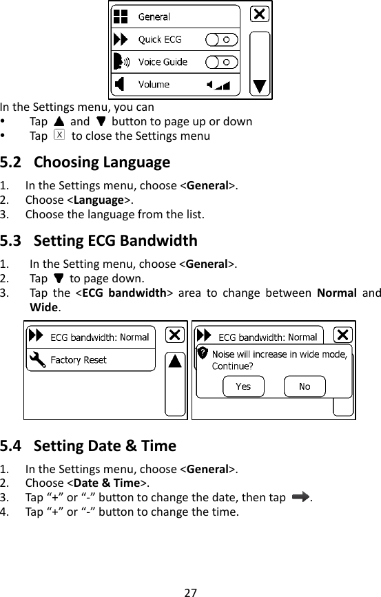 27    In the Settings menu, you can  Tap   and    button to page up or down  Tap    to close the Settings menu  5.2 Choosing Language 1. In the Settings menu, choose <General>. 2. Choose <Language>. 3. Choose the language from the list.    5.3 Setting ECG Bandwidth 1. In the Setting menu, choose <General>. 2. Tap    to page down. 3. Tap  the  <ECG  bandwidth>  area  to  change  between  Normal  and Wide.  5.4 Setting Date &amp; Time 1. In the Settings menu, choose <General>.   2. Choose <Date &amp; Time>. 3. Tap &ldquo;+&rdquo; or &ldquo;-&rdquo; button to change the date, then tap  . 4. Tap &ldquo;+&rdquo; or &ldquo;-&rdquo; button to change the time.   
