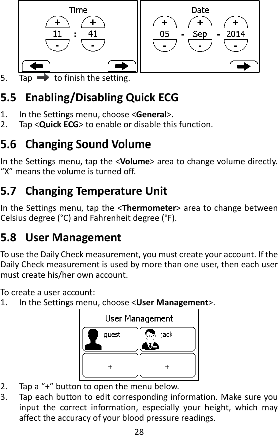 28  5. Tap    to finish the setting.    5.5 Enabling/Disabling Quick ECG 1. In the Settings menu, choose <General>.   2. Tap <Quick ECG> to enable or disable this function.  5.6 Changing Sound Volume In the Settings menu, tap the <Volume> area to change volume directly. &ldquo;X&rdquo; means the volume is turned off.  5.7 Changing Temperature Unit In the Settings menu, tap the <Thermometer> area to change between Celsius degree (&deg;C ) and Fahrenheit degree (&deg;F).  5.8 User Management To use the Daily Check measurement, you must create your account. If the Daily Check measurement is used by more than one user, then each user must create his/her own account.    To create a user account: 1. In the Settings menu, choose <User Management>.    2. Tap a &ldquo;+&rdquo; button to open the menu below. 3. Tap each button to edit corresponding information. Make sure you input  the  correct  information,  especially  your  height,  which  may affect the accuracy of your blood pressure readings.   