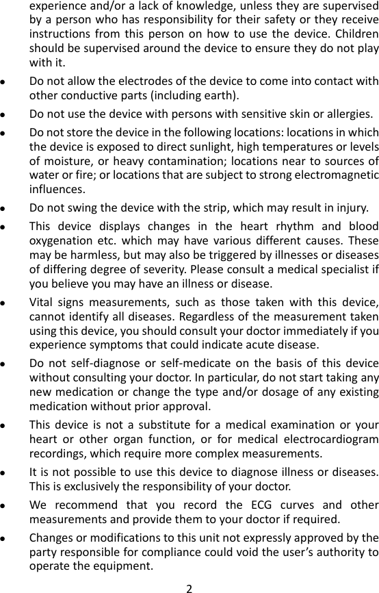 2 experience and/or a lack of knowledge, unless they are supervised by a person who has responsibility for their safety or they receive instructions  from  this  person on  how  to  use  the  device.  Children should be supervised around the device to ensure they do not play with it.  Do not allow the electrodes of the device to come into contact with other conductive parts (including earth).  Do not use the device with persons with sensitive skin or allergies.  Do not store the device in the following locations: locations in which the device is exposed to direct sunlight, high temperatures or levels of moisture,  or heavy contamination; locations near to sources of water or fire; or locations that are subject to strong electromagnetic influences.  Do not swing the device with the strip, which may result in injury.  This  device  displays  changes  in  the  heart  rhythm  and  blood oxygenation  etc.  which  may  have  various  different  causes.  These may be harmless, but may also be triggered by illnesses or diseases of differing degree of severity. Please consult a medical specialist if you believe you may have an illness or disease.    Vital  signs  measurements,  such  as  those  taken  with  this  device, cannot identify all diseases. Regardless of the measurement taken using this device, you should consult your doctor immediately if you experience symptoms that could indicate acute disease.    Do  not  self-diagnose  or  self-medicate  on  the  basis  of  this  device without consulting your doctor. In particular, do not start taking any new medication or change the type and/or dosage of any existing medication without prior approval.    This  device  is  not  a  substitute  for a  medical  examination  or  your heart  or  other  organ  function,  or  for  medical  electrocardiogram recordings, which require more complex measurements.  It is not possible to use this device to diagnose illness or diseases. This is exclusively the responsibility of your doctor.    We  recommend  that  you  record  the  ECG  curves  and  other measurements and provide them to your doctor if required.  Changes or modifications to this unit not expressly approved by the party responsible for compliance could void the user&rsquo;s authority to operate the equipment. 