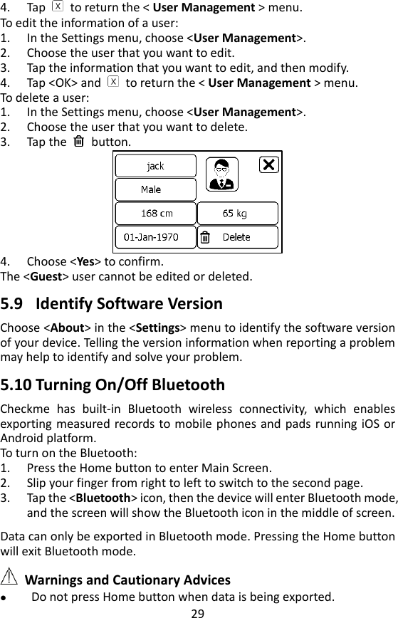 29 4. Tap    to return the < User Management > menu. To edit the information of a user: 1. In the Settings menu, choose <User Management>.   2. Choose the user that you want to edit. 3. Tap the information that you want to edit, and then modify. 4. Tap <OK> and    to return the < User Management > menu. To delete a user: 1. In the Settings menu, choose <User Management>.   2. Choose the user that you want to delete. 3. Tap the    button.    4. Choose <Yes> to confirm.   The <Guest> user cannot be edited or deleted.    5.9 Identify Software Version Choose <About> in the <Settings> menu to identify the software version of your device. Telling the version information when reporting a problem may help to identify and solve your problem.    5.10 Turning On/Off Bluetooth   Checkme  has  built-in  Bluetooth  wireless  connectivity,  which  enables exporting measured records to mobile phones and  pads  running iOS or Android platform.   To turn on the Bluetooth: 1. Press the Home button to enter Main Screen.   2. Slip your finger from right to left to switch to the second page. 3. Tap the <Bluetooth> icon, then the device will enter Bluetooth mode, and the screen will show the Bluetooth icon in the middle of screen.  Data can only be exported in Bluetooth mode. Pressing the Home button will exit Bluetooth mode.     Warnings and Cautionary Advices  Do not press Home button when data is being exported. 