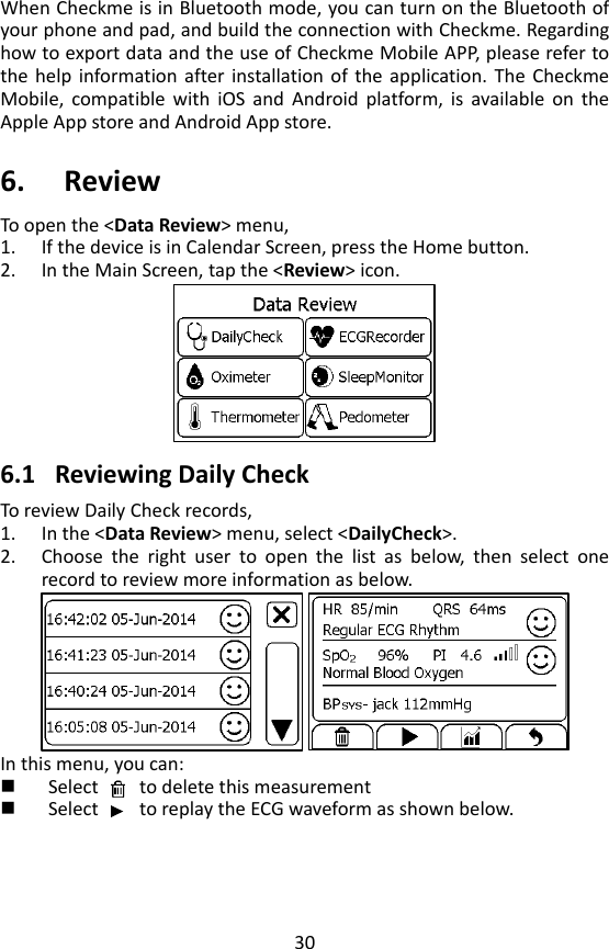 30 When Checkme is in Bluetooth mode, you can turn on the Bluetooth of your phone and pad, and build the connection with Checkme. Regarding how to export data and the use of Checkme Mobile APP, please refer to the  help  information after installation of  the  application. The  Checkme Mobile,  compatible  with  iOS  and  Android  platform,  is  available  on  the Apple App store and Android App store.    6. Review To open the <Data Review> menu,   1. If the device is in Calendar Screen, press the Home button.   2. In the Main Screen, tap the <Review> icon.     6.1 Reviewing Daily Check To review Daily Check records,   1. In the <Data Review> menu, select <DailyCheck>. 2. Choose  the  right  user  to  open  the  list  as  below,  then  select  one record to review more information as below.    In this menu, you can:  Select        to delete this measurement  Select        to replay the ECG waveform as shown below.   