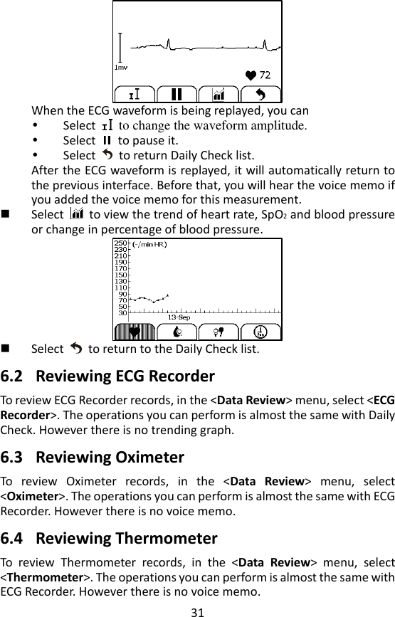 31  When the ECG waveform is being replayed, you can    Select    to change the waveform amplitude.    Select    to pause it.  Select    to return Daily Check list.     After the ECG waveform is replayed, it will automatically return to the previous interface. Before that, you will hear the voice memo if you added the voice memo for this measurement.    Select    to view the trend of heart rate, SpO2 and blood pressure or change in percentage of blood pressure.     Select    to return to the Daily Check list.  6.2 Reviewing ECG Recorder To review ECG Recorder records, in the <Data Review> menu, select <ECG Recorder>. The operations you can perform is almost the same with Daily Check. However there is no trending graph.    6.3 Reviewing Oximeter To  review  Oximeter  records,  in  the  <Data  Review>  menu,  select <Oximeter>. The operations you can perform is almost the same with ECG Recorder. However there is no voice memo.    6.4 Reviewing Thermometer To  review  Thermometer  records,  in  the  <Data  Review>  menu,  select <Thermometer>. The operations you can perform is almost the same with ECG Recorder. However there is no voice memo.   