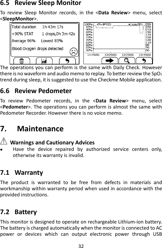 32  6.5 Review Sleep Monitor To  review  Sleep  Monitor  records,  in  the  <Data  Review>  menu,  select <SleepMonitor>.    The operations you can perform is the same with Daily Check. However there is no waveform and audio memo to replay. To better review the SpO2 trend during sleep, it is suggested to use the Checkme Mobile application.  6.6 Review Pedometer To  review  Pedometer  records,  in  the  <Data  Review>  menu,  select <Pedometer>. The operations you can perform is almost the same with Pedometer Recorder. However there is no voice memo.  7. Maintenance  Warnings and Cautionary Advices  Have  the  device  repaired  by  authorized  service  centers  only, otherwise its warranty is invalid.    7.1 Warranty The  product  is  warranted  to  be  free  from  defects  in  materials  and workmanship within warranty period when used in accordance with the provided instructions.    7.2 Battery This monitor is designed to operate on rechargeable Lithium-ion battery. The battery is charged automatically when the monitor is connected to AC power  or  devices  which  can  output  electronic  power  through  USB 