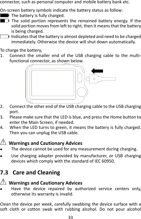 33 connector, such as personal computer and mobile battery bank etc.    On-screen battery symbols indicate the battery status as follow:   The battery is fully charged.   The  solid  portion  represents  the  remained  battery  energy.  If  the solid portion moves from left to right, then it means that the battery is being charged.   Indicates that the battery is almost depleted and need to be charged immediately. Otherwise the device will shut down automatically.    To charge the battery,   1. Connect  the  smaller  end  of  the  USB  charging  cable  to  the  multi-functional connector, as shown below.  2. Connect the other end of the USB charging cable to the USB charging port. 3. Please make sure that the LED is blue, and press the Home button to enter the Main Screen, if needed.   4. When the LED turns to green, it means the battery is fully charged. Then you can unplug the USB cable.   Warnings and Cautionary Advices  The device cannot be used for any measurement during charging.  Use  charging  adapter  provided  by  manufacturer,  or  USB  charging devices which comply with the standard of IEC 60950.      7.3 Care and Cleaning  Warnings and Cautionary Advices  Have  the  device  repaired  by  authorized  service  centers  only, otherwise its warranty is invalid.    Clean the device per week, carefully swabbing the device surface with a soft  cloth  or  cotton  swab  with  rubbing  alcohol.  Do  not  pour  alcohol 